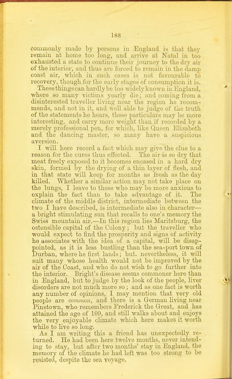 coiumouly made by persons in England is that they remain at home too long, and arrive at Natal in too exhausted a state to continue their jouruej' to the dry air of the interior, and thus are forced to remain in the damp coast air, which in such cases is not favourable to recovery, though for the early stages of consumption it is. These things can hardly be too widely known iu England, where so many victims yearly die; and coming from a disinterested traveller living near the region he recom- mends, and not in it, and well able to judge of the truth of the statements he hears, these particulars may be more interesting, and carry more weight than if recorded by a merely professional pen, for which, like Queen Elizabeth and the dancing master, so many have a suspicious aversion. I will here record a fact which may giy9 the clue to a reason for the cures thus effected. The air is so dry that meat freely exposed to it becomes encased in a hard dry skin, formed by the drjdng of a thin layer of flesh, and in that state will keep for months as fi-esh as the daj' killed. Whether a similar action may not take place on the lungs, I leave to those who may be more anxious to explain the fact than to take advantage of it. The climate of the middle district, intermediate between the two I have described, is intermediate also in character— a bright stimulating sun that recalls to one's memory the Swiss mountain air.—In this region lies Maritzburg, the ostensible capital of the Colony; but the traveller who would expect to find the prosperity and signs of activity he associates with the idea of a capital, will be disap- pointed, as it is less bustling than the sea-port town of Durban, where he first lands; but. nevertheless, it vnU. suit many whose health would not be improved by the air of the Coast, and who do not wish to go fui-ther into the interior. Bright's disease seems commoner here than in England, but to judge by the look of the people, liver disorders are not much more so ; and as one fact is worth any number of opinions, I may mention that very old people are common, and there is a German living near Pinetown, who remembers Frederick the Great, and has attained the age of 109, and still walks about and enjoys the very enjoyable climate which here makes it worth while to live so long. As I am writing this a friend has unexpectedly re- turned. He had been here twelve months, never intend- ing to stay, but after two months' stay in England, the memory of the climate he had loft was too strong to be j-esisted, despite the sea voyage.