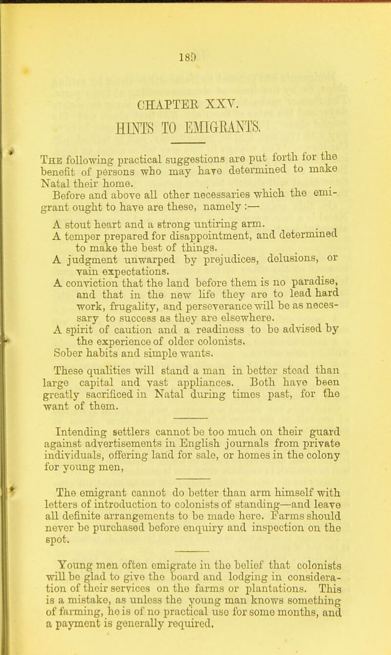 18D CHAPTER XXY. HINTS TO EMIGRANTS. The following practical suggestions are put fortli for the benefit of persons who may liaye determined to make Natal their home. Before and above all other necessaries which the emi- grant ought to have are these, namely :— A stout heart and a strong untiring arm. A temper prepared for disappointment, and determined to make the best of things. A judgment unwarped by prejudices, delusions, or vain expectations. A conviction that the land before them is no paradise, and that in the new life they are to lead hard work, fi'ugality, and j)erseverance will be as neces- sary to success as they are elsewhere. A spirit of caution and a readiness to be advised by the experience of older colonists. Sober habits and simple wants. These qualities will stand a man in better stead than large capital and vast appliances. Both have been greatly sacrificed in Natal during times past, for tlie want of them. Intending settlers cannot be too much on their guard against advertisements in English journals from private individuals, offering land for sale, or homes in the colony for young men. The emigrant cannot do better than arm himseK with letters of introduction to colonists of standing—and leave all definite arrangements to bo made here. Farms should never be purchased before enquiry and inspection on the spot. Young men often emigrate in the belief that colonists will be glad to give the board and lodging in considera- tion of their services on the farms or plantations. This is a mistake, as unless the young man knows something of farming, he is of no practical uso for some months, and a payment is generally required.