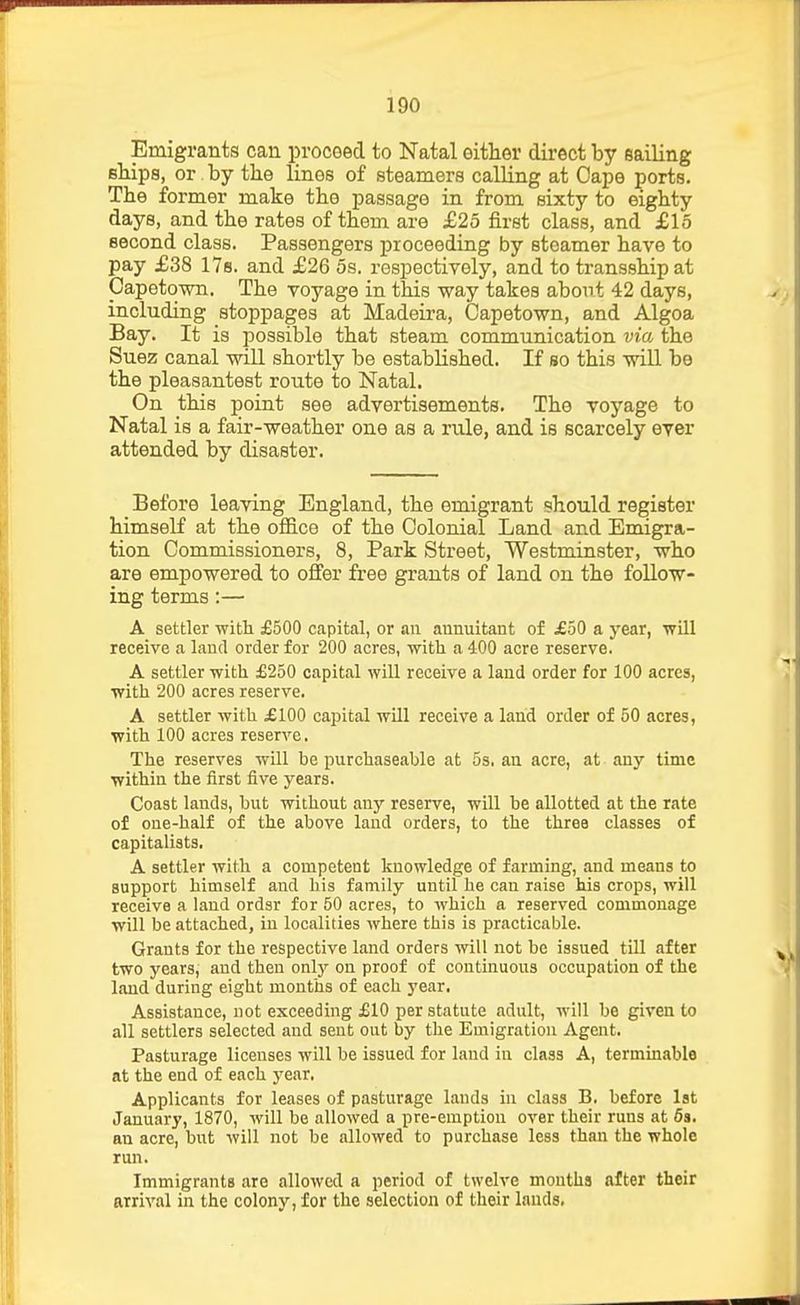 Emigrants can proceed to Natal either direct by sailing fillips, or by the lines of steamers calling at Oape ports. The former make the passage in from sixty to eighty days, and the rates of them are £25 first class, and £15 second class. Passengers proceeding by steamer have to pay £38 ITs. and £26 5s. respectively, and to transship at Capetown. The voyage in this way takes about 42 days, including stoppages at Madeira, Capetown, and Algoa Bay. It is possible that steam communication via the Suez canal will shortly be established. If so this will be the pleasantest route to Natal. On this point see advertisements. The voyage to Natal is a fair-weather one as a rule, and is scarcely ever attended by disaster. Before leaving England, the emigrant should register himself at the office of the Colonial Land and Emigra- tion Commissioners, 8, Park Street, Westminster, who are empowered to offer free grants of land on the follow- ing terms:— A settler witli £500 capital, or an annuitant of £50 a year, will receive a land order for 200 acres, with a 400 acre reserve. A settler with £250 capital will receive a land order for 100 acres, with 200 acres reserve. A settler with £100 capital will receive a land order of 50 acres, with 100 acres reserve. The reserves will be purchaseable at 5s, an acre, at any time within the first five years. Coast lands, but without any reserve, will be allotted at the rate of one-half of the above land orders, to the three classes of capitalists, A settler with a competent knowledge of farming, and means to support himself and his family until he can raise his crops, will receive a laud ordsr for 50 acres, to which a reserved commonage will be attached, in localities where this is practicable. Grants for the respective land orders will not be issued till after two years, and then only on proof of continuous occupation of the laud during eight months of each year. Assistance, not exceeding £10 per statute adult, will be given to all settlers selected and sent out by the Emigration Agent, Pasturage licenses will be issued for land in class A, terminable at the end of each year. Applicants for leases of pasturage lands in class B. before 1st January, 1870, will be allowed a pre-emption over their runs at 6s. an acre, but will not be allowed to purchase less than the whole run. Immigrants are allowed a period of twelve months after their arrival in the colony, for the selection of their lands,