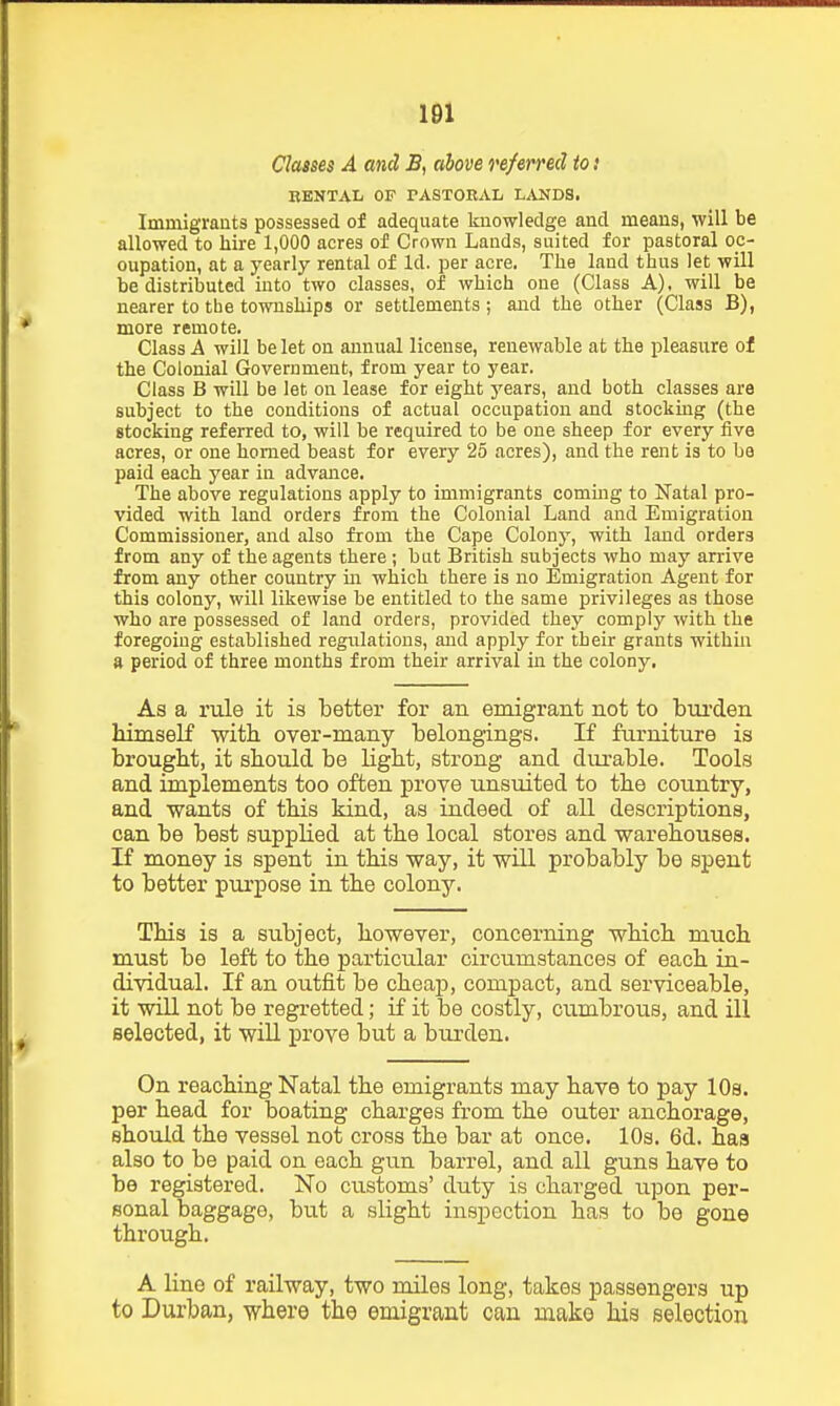 Classes A and B, above referred to.' RENTAL OF PASTORAL LANDS. Immigraats possessed of adequate knowledge and means, will be allowed to hire 1,000 acres of Crown Lands, suited for pastoral oc- cupation, at a yearly rental of Id. per acre. The land thus let will be distributed into two classes, of which one (Class A), will be nearer to the townships or settlements ; and the other (Class B), more remote. Class A will be let on annual license, renewable at the pleasure of the Colonial Government, from year to year. Class B will be let on lease for eight years, and both classes are subject to the conditions of actual occupation and stocking (the stocking referred to, will be required to be one sheep for every five acres, or one homed beast for every 25 acres), and the rent is to ba paid each year in advance. The above regulations apply to immigrants coming to Natal pro- vided with land orders from the Colonial Land and Emigration Commissioner, and also from the Cape Colony, with land orders from any of the agents there ; but British subjects who may arrive from any other country in which there is no Emigration Agent for this colony, will likewise be entitled to the same privileges as those who are possessed of land orders, provided they comply with the foregoing established regulations, and apply for their grants withm ft period of three months from their arrival in the colony. As a rule it is Letter for an emigrant not to bui'den himself ■with over-many belongings. If furniture is brought, it should be light, strong and dm-able. Tools and implements too often prove unsuited to the country, and wants of this kind, as indeed of all descriptions, can be best supplied at the local stores and ■warehouses. If money is spent in this ■way, it will probably be spent to better purpose in the colony. This is a subject, however, concerning which much must be left to the particular circumstances of each in- di^vidual. If an outfit be cheap, compact, and serviceable, it will not be regretted; if it be costly, cumbrous, and ill selected, it wiU prove but a biirden. On reaching Natal the emigrants may have to pay lOs. per head for boating charges from the outer anchorage, should the vessel not cross the bar at once. 10s. 6d. has also to be paid on each gun barrel, and all guns have to be registered. No ciistoms' duty is charged upon per- sonal baggage, but a slight inspection has to be gone through. A line of railway, two miles long, takes passengers up to Durban, where the emigrant can make his selection
