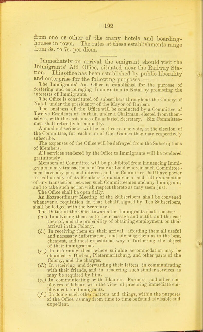 m from one or other of the many hotels and boarding- houses in town. The rates at these establishments range from 3s. to 7s. per diem. Immediately on an-ival the emigrant should visit the Immigi-ants' Aid Office, situated near the Railway Sta- tion. This office has been established by jmblic liberality and enterprise for the following purposes :— The Immigrants' Aid Office is established for the purpose of fostering and encouraging Immigration to Natal by promoting the interests of Immigrants. The Office is constituted of subscribers throughout the Colony of Natal, under the presidency of the Mayor of Durban, The business of the Office will be conducted by a Committee of Twelve Residents of Durban, under a Chairman, elected from them- selves, with the assistance of a salaried Secretary. Six Committee- men shall retire by lot annuallj-. Annual subscribers will be entitled to cue vote, at the eleclion of the Committee, for each sum of One Guinea they maj' respectively subscribe. The expenses of the Office will be defrayed from the Subscriptions of Members. All services rendered b}' the Office to Immigrants will be rendered gratuitously. Members of Committee will be prohibited from influencing Immi- grants in any transactions in Trade or Laud wherein such Committee - men have any personal interest, and the Committee shall have power to call on any of its Members for a statement and full explanation of any transaction between such Committeemen and any Immigrant, and to take such action with respect thereto as may seem just. The Office shall be open dail}^ An Extraordinary Meeting of the Subscribers shall be convened whenever a requisition in that behalf, signed by Ten Subscribers, shall be lodged with the Secretary. The Duties of the Office towards the Immigrants shall consist: (a.) In advising them as to their passage and outfit, and the cost thereof, and the probability of obtaining employment on their arrival in the Colony. (6.) In receiving them on their arrival, affording them all useful and necessary information, and advising them as to the best, cheapest, and most expeditious waj' of furthering the object of their immigration. (^c.) In informing them where suitable accommodation maj'' be obtained in Durban, Pieterraaritzburg, and other parts of the Colony, and the charges, (ci.) In receiving .and forwarding their letters, in communicating with their friends, and in rendering such similar services ns may be required by him. (e.) In communicating with Planters, Farmers, and other eni- ploj'ers of labour, with the view of procuring immediate em- ployment for Immigrants. (f.J In doing such other matters and things, within the purposes of the Office, as may from time to time be found advisable and expedient,
