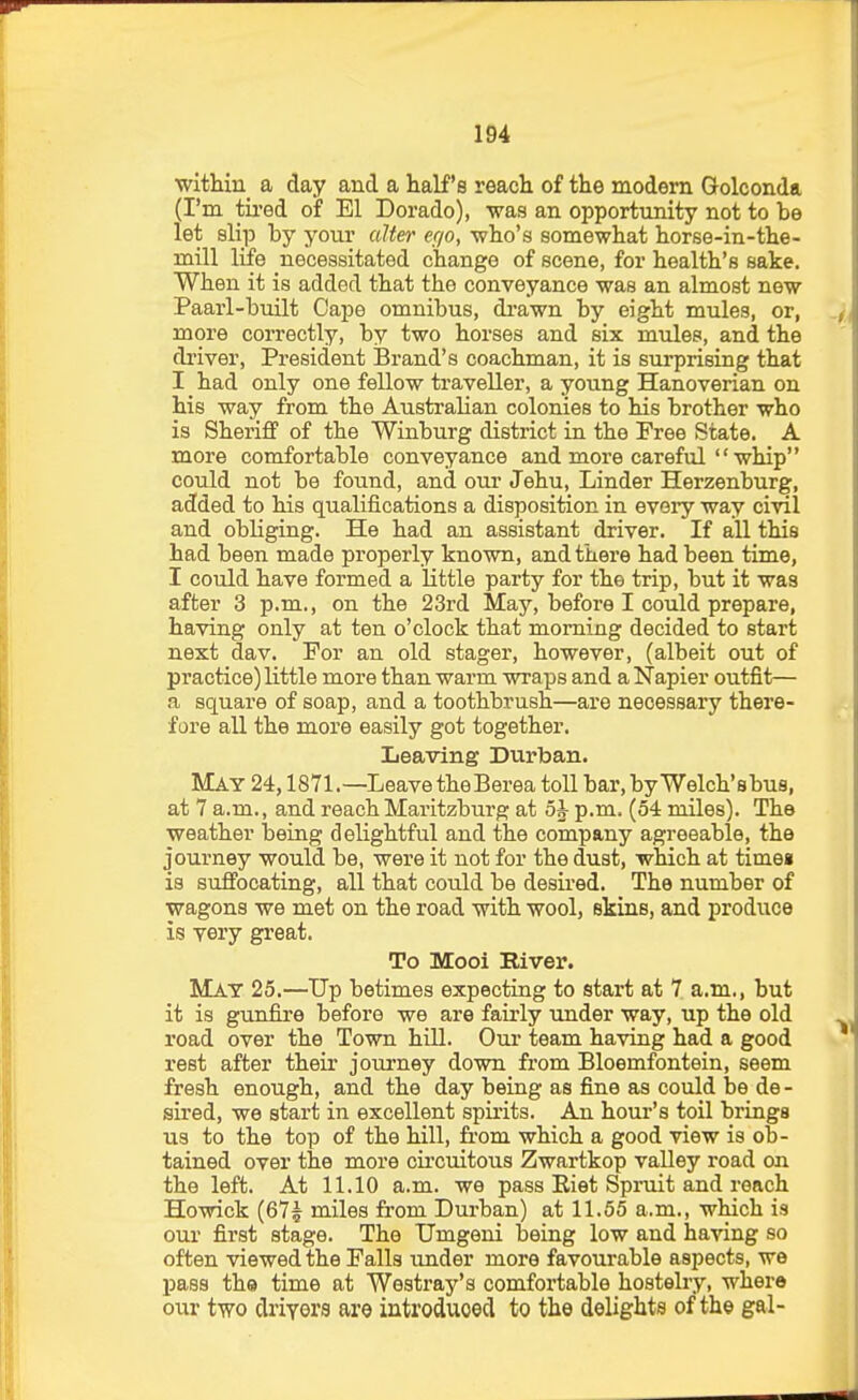 witHn_ a day and a half's reach of the modern Golconda (I'm tii'ed of El Dorado), ■was an opportunity not to be let slip by your alter txjo, -who's somewhat horse-in-the- mill life necessitated change of scene, for health's sake. When it is added that the conveyance was an almost new Paarl-built Cape omnibus, di'awn by eight mules, or, more correctly, by two horses and six mules, and the diiver, President Brand's coachman, it is surprising that I had only one fellow traveller, a young Hanoverian on his way ftom the Australian colonies to his brother who is Sheriff of the Winburg district in the Free State. A more comfortable conveyance and more careful whip could not be found, and our Jehu, Linder Herzenburg, added to his qualifications a disposition in every way civil and obliging. He had an assistant driver. If all this had been made properly known, and there had been time, I could have formed a little party for the trip, but it was after 3 p.m., on the 23rd May, before I could prepare, having only at ten o'clock that morning decided to start next dav. For an old stager, however, (albeit out of practice) little more than warm wraps and a Napier outfit— .a square of soap, and a toothbrush—are necessary there- fare all the more easily got together. Leaving Durban. May 24,1871.—Leave theBerea toU bar.byWelch'sbus, at 7 a.m., and reach Maritzburg at 5J p.m. (54 miles). The weather being delightful and the company agreeable, the journey would be, were it not for the dust, which at timei is suffocating, all that could be desired. The number of wagons we met on the road with wool, skins, and produce is very great. To Mooi River. Mat 25.—Up betimes expecting to start at 7 a.m., but it is gunfire before we are fairly under way, up the old road over the Town hill. Our team having had a good rest after their journey down from Bloemfontein, seem fresh enough, and the day being as fine as could be de - sired, we start in excellent spirits. An hour's toil brings us to the top of the hill, from which a good view is ob- tained over the more circuitous Zwartkop vaUey road on the left. At 11.10 a.m. we pass Riet Spruit and roach Howick (67? miles from Durban) at 11.55 a.m., which is our first stage. The TJmgeni being low and having so often viewed the Falls under more favourable aspects, we pass the time at Westray's comfortable hostelry, whero our two driyors are introduced to the delights of the gal-
