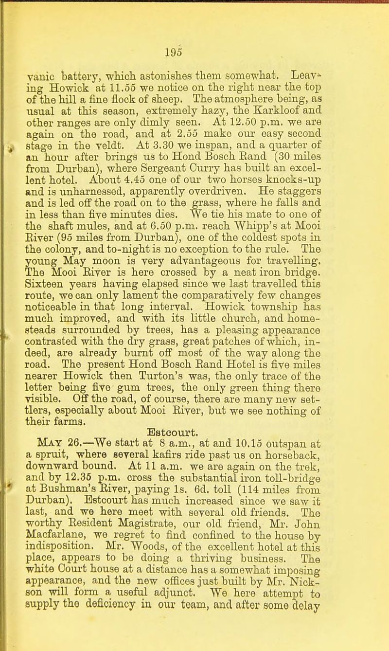 vanic battery, which astonishes them somewhat. Leav* ing Howick at 11.55 we notice on the right near the top of the hill a fine flock of sheep. The atmosphere being, as usual at this season, extremely hazy, the Karkloof and other ranges are only dimly seen. At 12.50 p.m. we are again on the road, and at 2.55 make our easy second •y stage in the veldt. At 3.30 we inspan, and a quarter of an hour after brings us to Hond Bosch Eand (30 miles from Durban), where Sergeant Ourry has built an excel- lent hotel. About 4.45 one of our two horses knocks-up and is unharnessed, apparently overdriven. He staggers and is led off the road on to the grass, where he falls and in less than five minutes dies. We tie his mate to one of the shaft mules, and at 6.50 p.m. reach Whipp's at Mooi Eiver (95 miles fi'om Durban), one of the coldest spots in the colony, and to-night is no exception to the rule. The young May moon is very advantageous for travelling. The Mooi Eiver is here crossed by a neat iron bridge. Sixteen years having elapsed since we last travelled this route, we can only lament the comparatively few changes noticeable in that long interval. Howick township has much improved, and with its little church, and home- steads surrounded by trees, has a pleasing appearance contrasted with the dry grass, great patches of which, in- deed, are already bui'nt off most of the way along the road. The present Hond Bosch Eand Hotel is five miles nearer Howick then Turton's was, the only trace of the letter being five gum trees, the only green thing there visible. Off the road, of course, there are many new set- tlers, especially about Mooi Eiver, but we see nothing of their farms. Esteourt. May 26.—We start at 8 a.m., at and 10.15 outspan at a spruit, where several kafirs ride past us on horseback, downward bound. At 11 a.m. we are again on the trek, . and by 12.36 p.m. cross the substantial iron toU-bridge 9 at Bushman's Eiver, paying Is. 6d. toll (114 miles from Durban). Esteourt has much increased since we saw it last, and we here meet with several old friends. The worthy Eesident Magistrate, our old friend, Mr. John Macfarlane, we regret to find confined to the house by indisposition. Mr. Woods, of the excellent hotel at this place, appears to be doing a thriving business. The white Ooui't house at a distance has a somewhat imposing appearance, and the new offices just built by Mr. Nick- son will form a useful adjunct. We here attempt to supply the deficiency in our team, and after some delay