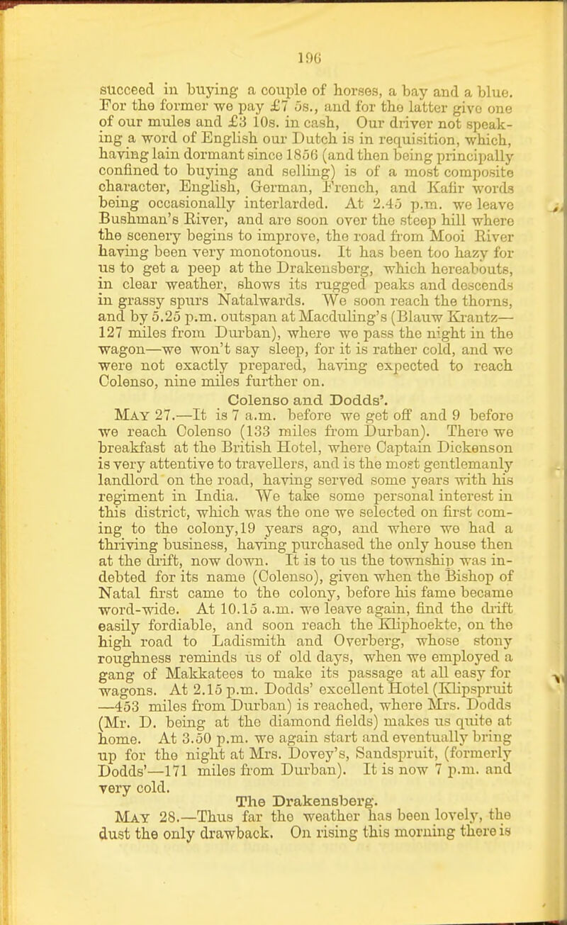 succeed in buying a couple of horses, a bay and a blue. For the former we pay £1 6s., and for the latter give one of our mules and £3 10s. in cash, Our driver not speak- ing a word of English our Dutch is in requisition, -which, having lain dormant since 1856 (and then being princiiially confined to buying and selling) is of a most composite character, English, German, French, and Kafir words being occasionally interlarded. At 2.45 p.m. we leave Bushman's Eiver, and are soon over the steep hill where the scenery begins to improve, the road fi'om Mooi Eiver having been very monotonous. It has been too hazy for us to get a peep at the Drakensberg, which hereabouts, in clear weather, shows its rugged peaks and descends in grassy spurs Natalwards. We soon reach the thorns, and by 5.25 p.m. outspan at Macduling's (Blauw Ki-antz— 127 miles from Durban), where we pass the night in the wagon—we won't say sleep, for it is rather cold, and we were not exactly prepared, having expected to reach Oolenso, nine miles further on. Colenso and Dodds'. May 27.—It is 7 a.m. before we get off and 9 before we reach Oolenso (133 miles from Durban). There we breakfast at the British Hotel, where Oaptain Dickenson is very attentive to travellers, and is the most gentlemanly landlord on the road, having served some years with his regiment in India. We take some personal interest in this district, which was the one we selected on first com- ing to the colony, 19 years ago, and where we had a thriving business, having purchased the only house then at the drift, now down. It is to us the township was in- debted for its name (Oolenso), given when the Bishop of Natal first came to the colony, before his fame became word-wide. At 10.15 a.m. we leave again, find the diift easily fordiable, and soon reach the KHphoekte, on the high road to Ladismith and Overberg, whose stony roughness reminds us of old days, when we employed a gang of Makkatees to make its passage at all easy for wagons. At 2.15 ji.m. Dodds' excellent Hotel (Klipspruit —453 miles from Durban) is reached, where Mrs. Dodds (Mr. D. being at the diamond fields) makes us quite at home. At 3.50 p.m. we again start and eventually bring up for the night at Mrs. Dovey's, Sandspruit, (formerly Dodds'—171 miles from Durban). It is now 7 p.m. and very cold. The Drakensberg. May 28.—Thus far the weather has been lovely, the dust the only drawback. On rising this morning there is
