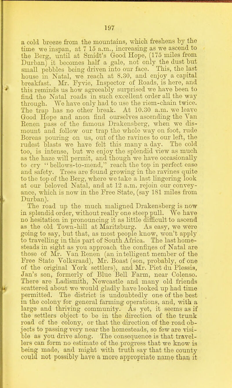 a cold breeze from the moiintains, wMch fr-eshens by the time we iiispan, at 7 15 a.m., increasing as we ascend to the Berg, until at Smidt's Good Hope, (175 miles from Durban) it becomes half a gale, not only the dust biit small pebbles being driven into cm- face. This, the last house in Natal, we reach at 8.o0, and enjoy a capital breakfast. Mr. Fyvie, Inspector of Eoads, is here, and this reminds us how agreeably surprised we have been to find the Natal roads in such excellent order all the way through. We have only had to use the riem-chain twice. The trap has no other break. At 10.30 a.m. we leave Good Hope and anon find ourselves ascending the Van Eenen pass of the famous Drakensberg, when we dis- mount and follow our trap the whole way on foot, rude Boreas poiuing on us, out of the ravines to our left, the rudest blasts we have felt this many a day. The cold too, is intense, but we enjoy the splendid view as much as the haze will permit, and though we have occasionally to cry  beUows-to-mend, reach the top in perfect ease and safety. Trees are found growing in the ravines quite to the top of the Berg, where we take a last lingering look at our beloved Natal, and at 12 a.m. rejoin our convey- ance, which is now in the Free State, (say 181 miles from Durban). The road up the much maligned Drakensberg is now in splendid order, without really one steep pull. We have no hesitation in pronouncing it as little difficult to ascend as the old Town-hill at Maritzburg. As easy, we were going to say, but that, as most people know, won't apply to travelling in this part of South Africa. The last home- steads in sight as you approach the confines of Natal are those of Mr. Yan Eenen (an intelligent member of the Free State Volksraad), Mr. Boast (son, probably, of one of the original York settlers), and Mr. Piet du Plessia, Jan's son, formerly of Blue ]3eU Farm, near Colenso. There are Ladismith, Newcastle and many old friends scattered about we would gladly have looked up had time permitted. The district is undoubtedly one of the best in the colony for general farming operations, and, with a large and thriving community. As yet, it seems as if the settlers object to be in the direction of the trunk road of the colony, or that the direction of the road ob- jects to passing very near the homesteads, so few are visi- ble as you drive along. The consequence is that travel- lers can form no estimate of the progress that we know is being made, and might with truth say that the countj- could not possibly have a more appropriate njirae than it