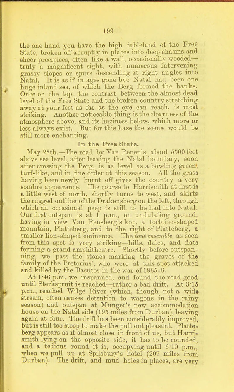 the one hand yoti have the high tableland of the Eree State, broken off abruptly in places into deep chasms and sheer precipicoa, often like a wall, occasionally wooded— truly a magnificent sight, with numerous intervening grassy slopes or spurs descending at right angles into Natal. It is as if in ages gone bye Natal had been one huge inland sea, of wMch the Berg formed the banks. Once on the to-p, the contrast between the almost dead level of the Free State and the broken country stretching away at your- feet as far as the eye can reach, is most striking. Another noticeable thing is the clearness of the atmosphere above, and its haziness below, which more or less always exist. But for this haze the scene would be still more enchanting. In the Free State. May 28th.—The road by Yan Eenen's, about 5500 feet above sea level, after leaving the Natal boundary, eoon after crossing the Berg, is as level as a bowling green', tm-f-like, and in fine order at this season. All the grass having been newly burnt off gives the country a very sombre appearance. The course to Harrismith at first is a little west of north, shortly tui'ns to west, and skirts the rugged outline of the Drakensberg on the left, through which an occasional peep is still to be had into Natal. Our first outspan is at 1 p.m., on undulating ground, having in view Van Eensberg's kop, a tortoise-shaped mountain, Platteberg, and to the right of Platteberg, a smaller lion-shaped eminence. The tout ensemble as seen from this spot is very striking—hills, dales, and flats forming a grand amphitheatre. Shortly before outspan- ning, we j)ass the stones marking the graves of the family of the Pretorius', who were at this spot attacked and killed by the Basutos in the war of 1865-6. At 1-46 p.m. we inspanned, and found the road good until Sterkspruit is reached—rather a bad drift. At 3'16 p.m., reached Wilge Eiver (which, though not a wide stream, often causes detention to wagons in the rainy season) and outspan at Hunger's new accommodation house on the Natal side (195 miles from Durban), leaving again at four. The drift has been considerably improved, but is still too steep to make the pull out pleasant. Platte- berg appears as if almost close in front of us, but Harri- smith lying on the opposite side, it has to be rounded, and a tedious round it is, occupying until 610 p.m., when we pull up at Spilsbuiy's hotel (207 miles from Durban). The drift, and mud holes in places, are very