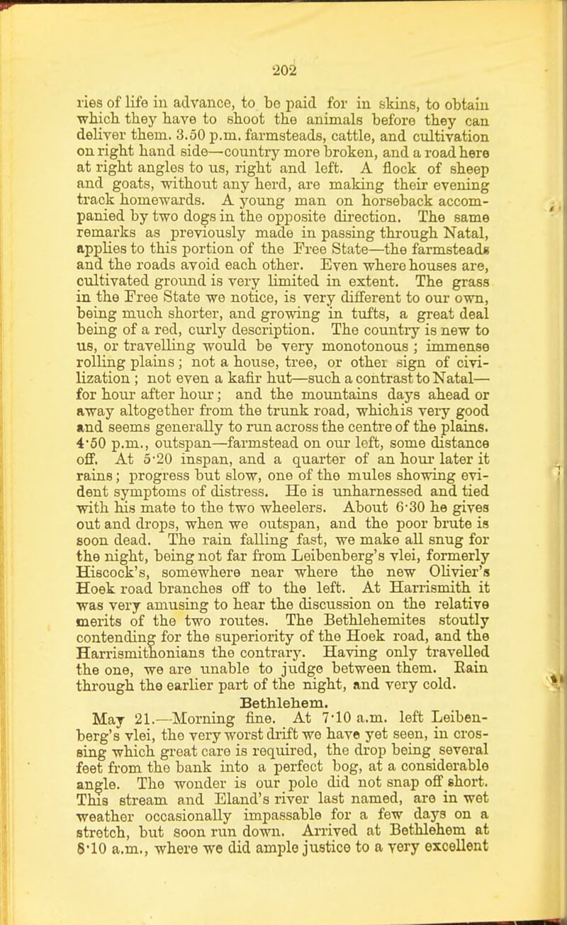 2oi lies of life in advance, to bo paid for in skins, to obtain which they have to shoot the animals before they can deliver them. 3.50 p.m. farmsteads, cattle, and cultivation on right hand side—country more broken, and a road here at right angles to us, right and left. A flock of sheep and goats, without any herd, are making their evening track homewards. A young man on horseback accom- panied by two dogs in the opposite direction. The same remarks as previously made in passing through Natal, applies to this portion of the Free State—the farmsteads and the roads avoid each other. Even where houses are, cultivated ground is very limited in extent. The grass in the Free State we notice, is very different to our own, being much shorter, and growing in tufts, a great deal being of a red, curly description. The country is new to us, or travelling would be very monotonous ; immense rolling plains; not a house, tree, or other sign of civi- lization ; not even a kafir hut—such a contrast to Natal— for hour after horn*; and the mountains days ahead or away altogether from the trunk road, whichis very good and seems generally to run across the centre of the plains. 450 p.m., outspan—farmstead on om- left, some distance oS, At 5'20 inspan, and a quarter of an hom' later it rains; progress but slow, one of the mules showing evi- dent symptoms of distress. He is unharnessed and tied with his mate to the two wheelers. About 6-30 he gives out and drops, when we outspan, and the poor brute is soon dead. The rain falling fast, we make all snug for the night, being not far from Leibenberg's vlei, formerly Hiscock's, somewhere near where the new OHvier's Hoek road branches off to the left. At Harrismith it was very amusing to hear the discussion on the relative merits of the two routes. The Bethlehemites stoutly contending for the superiority of the Hoek road, and the Harrismitnonians the contrary. Having only travelled the one, we are unable to jud^e between them. Eain through the earlier part of the night, and very cold. Bethlehem. May 21.—Morning fine. At 7-10 a.m. left Leiben- berg's vlei, the very worst di-ift we have yet seen, in cros- sing which great care is required, the drop being several feet from the bank into a perfect bog, at a considerable angle. The wonder is our pole did not snap ofi short. This stream and Eland's river last named, are in wet weather occasionally impassable for a few days on a stretch, but soon run down. Arrived at Bethlehem at 810 a.m., where we did ample justice to a very excellent