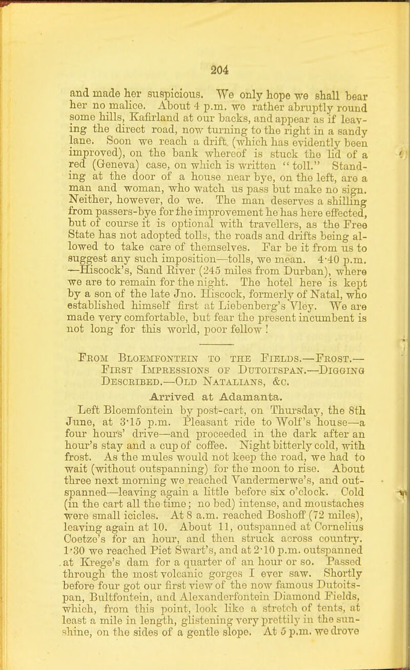 and made lior suspicious. We only Lope we shall bear her no malice. About 4 p.m. wo rather abruptly round some hills, Kafirland at our backs, and appear as if leav- ing the direct road, now turning to the right in a sandy lane. Soon we reach a drift, (which has e-vidently been improved), on the bank whereof is stuck the lid of a red (Geneva) case, on which is written toll. Stand- ing at the door of a house near bye, on the left, are a man and woman, who watch us pass but make no sign. Neither, however, do we. The man deserves a shilling from passers-bye for the improvement he has here effected, but of course it is optional with travellers, as the Free State has not adopted tolls, the roads and drifts being al- lowed to take care of themselves. Far be it from us to suggest any such imposition—tolls, we mean. 4-40 p.m. —Hiscock's, Sand River (245 miles from Durban), where we are to remain for the night. The hotel here is kept by a son of the late Jno. Hiscock, formerly of Natal, who established himself first at Liebenberg's Vley. We are made very comfortable, but fear the present incumbent is not long for this world, i^oor fellow I Feom Bloemfontein to the Fields.—Frost.— First Impressions of Dutoitspast.—Digging Described.—Old Natalians, &c. Arrived at Adamanta. Left Bloemfontein by post-cart, on Thm-sdaj'-, the 8th June, at 3*15 p.m. Pleasant ride to Wolf's house—a four hours' drive—and proceeded in the dark after an hour's stay and a cujd of coffee. Night bitterly cold, with frost. As the mules would not keej) the road, we had to wait (without outspanning) for the moon to rise. About three next morning we reached Vandermerwe's, and out- sjDanned—leaving again a little before six o'clock. Cold (in the cart all the time; no bed) intense, and moustaches were small icicles. At 8 a.m. reached Boshoff (72 miles), leaving again at 10. About 11, outspanned at Cornelius Ooetze's for an hour, and then struck across country. 1*30 we reached Piet Swart's, and at 2-10 ]).m.. outspanned at Krege's dam for a quarter of an hour or so. Passed through the most volcanic gorges I ever saw. Shortly before four got our first view of the now famous Dutoits- pan, Bultfontein, and Alexanderfontoin Diamond Fields, which, from this point, look like a stretch of tents, at least a mile in length, glistening very prettily in the sun- shine, on the sides of a gentle slope. At 5 p.m. we drove