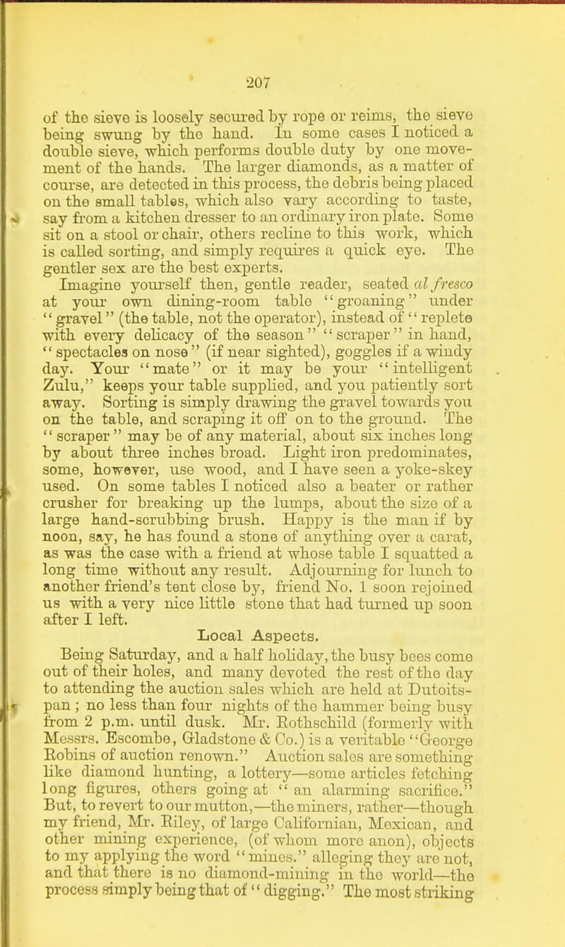 of the sieve is loosely secui-ed by rope or reims, the sieve being swung by the hand. In some cases I noticed a double sieve, -which performs double duty by one move- ment of the hands. The larger diamonds, as a matter of course, are detected in this process, the debris being jDlaced on the small tables, which also vary according to taste, say fi-om a kitchen di'esser to an ordinary iron plate. Some sit on a stool or chair, others recline to this work, which is called sorting, and simply requires a quick eye. The gentler sex are the best experts. Imagine yoiu'self then, gentle reader, seated aZ/mco at your own dining-room table groaning under gravel (the table, not the operator), instead of replete with every delicacy of the season scraper in hand,  spectacles on nose  (if near sighted), goggles if a windy day. Your mate or it may be your intelligent Zulu, keeps youi- table supplied, and you patiently sort away. Sorting is simply drawing the gravel towards you on the table, and scraping it off on to the ground. The  scraper  may be of any material, about six inches long by about three inches broad. Light iron predominates, some, however, use wood, and I have seen a yoke-skey used. On some tables I noticed also a beater or rather crusher for breaking up the lumps, about the size of a large hand-scrubbing brush. Haj)py is the man if by noon, say, he has found a stone of anything over a carat, as was the case with a friend at whose table I squatted a long time without any result. Adjourning for lunch to another friend's tent close by, fiiend No. 1 soon rejoined us with a very nice little stone that had turned up soon after I left. Local Aspects. Being Saturday, and a half holiday, the busy bees come out of their holes, and many devoted the rest of the day to attending the auction sales which are held at Dutoits- pan ; no less than four nights of the hammer being busy from 2 p.m. until dusk. Mr. Eothschild (formerly with Messrs. Escombe, Gladstone & Co.) is a veritable George Eobins of auction renown. Auction sales are something like diamond hunting, a lottery—some articles fetching long figures, others going at an alarming sacrifice. But, to revert to our mutton,—the miners, rather—though my friend,_Mr. Eiley, of large Californian, Mexican, and other mining experience, (of wliom more anon), objects to my applying the word  mines. alleging they are not, and that there is no diamond-raining in the world—the process simply being that of  digging. The most striking