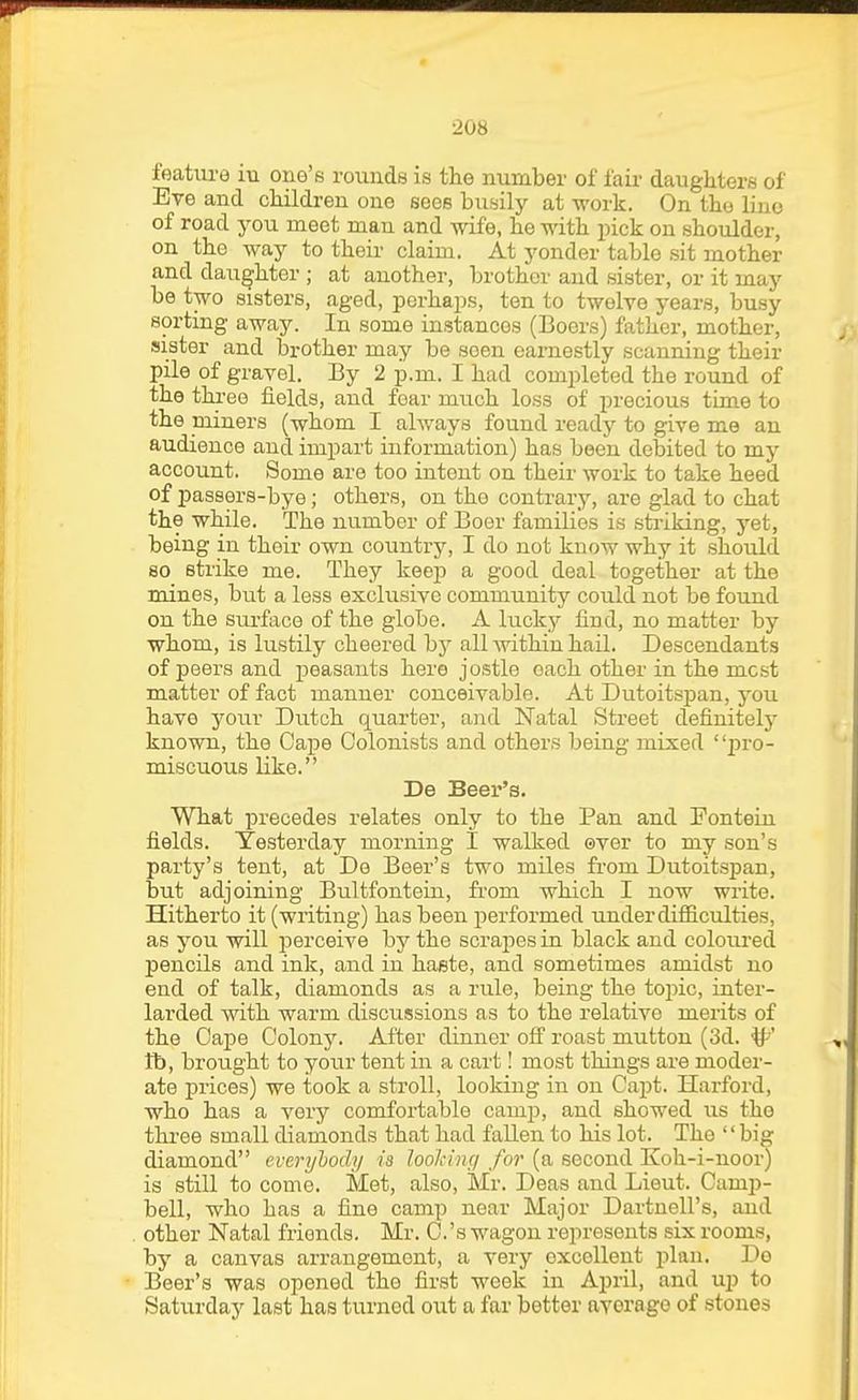 feature in one's rounds is the number of fair daughters of Eve and children one sees busily at work. On the liiio of road you meet man and wife, he with pick on shoulder, on the way to their claim. At yonder table sit mother and daughter ; at another, brother and sister, or it may be two sisters, aged, porhajxs, ten to twelve years, busy sorting away. In some instances (Boers) father, mother, sister and brother may be seen earnestly scanning their pile of gravel. By 2 p.m. I had completed the round of the three fields, and fear much loss of jirecious time to the miners (whom I always found ready to give me an audience and impart information) has been debited to my account. Some are too intent on their work to take heed of passers-bye; others, on the contrary, are glad to chat the while. The number of Boer families is striking, yet, being in their own country, I do not know why it should so strike me. They keep a good deal together at the mines, but a less exclusive community could not be found on the sui'face of the globe. A lucky find, no matter by whom, is lustily cheered hy all Avithin hail. Descendants of peers and peasants here jostle each other in the most matter of fact manner conceivable. At Dutoitspan, you have your Dtitch quarter, and Natal Street definitely known, the Cape Colonists and others being mixed jjro- miscuous like. De Beer's. What precedes relates only to the Pan and Fontein fields. Yesterday morning I walked over to my son's party's tent, at De Beer's two miles from Dutoitspan, but adjoining Bultfontein, from which I now write. Hitherto it (writing) has been performed under difiiculties, as you will perceive by the scrapes in black and coloiu'ed pencils and ink, and in haste, and sometimes amidst no end of talk, diamonds as a rule, being the topic, inter- larded with warm discussions as to the relative merits of the Cape Colony. After dinner ofi' roast mutton (3d. ^' fb, brought to joxiv tent in a cart! most things are moder- ate prices) we took a stroll, looking in on Capt. Harford, who has a very comfortable camp, and showed us the thi-ee small diamonds that had fallen to his lot. The big diamond everybody ia looJiiiu/ for (a second Koh-i-noor) is still to come. Met, also, Mr. Deas and Lieut. Camp- bell, who has a fine camp near Major Dartnell's, and other Natal friends. Mr. C.'s wagon represents six rooms, by a canvas arrangement, a very excellent plan. De Beer's was opened the first week in April, and up to Saturday last has turned out a far better average of stones