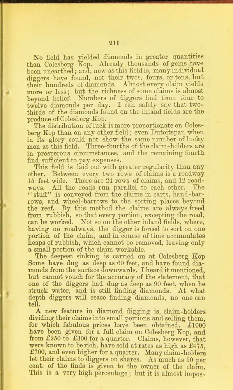 No field has yielded diamonds in greater quantities than Colesherg Kop. Already thousands ofgenas haye been unearthed; and, new as this field is, many individual diggers have found, not their twos, fours, or tens,_ but their hujidreds of diamonds. Almost every claim yields more or less; but the richness of some claims is almost beyond belief. Numbers of diggers find from four to twelve diamonds per day. I can safely say that two- thirds of the diamonds found on the inland fields are the produce of Colesberg Kop. The distribution of luck is more proportionate on Coles- berg Kop than on any other field; even Dutoitspan when in its glory could not show the same number of lucky men as this field. Thi'ee-fourths of the claim-holders are in prosperous circumstances, and the remaining fourth find sufficient to pay expenses. This field is laid out with greater regularity than any other. Between every two rows of claims is a roadway 15 feet wide. There are 24 rows of claims, and 12 road- ways. All the roads run parallel to each other. The  stuff is conveyed from the claims in carts, hand-bar- rows, and wheel-barrows to the sorting places beyond the reef. By this method the claims are always freed from rubbish, so that every portion, excepting the road, can be worked. Not so on the other inland fields, where, having no roadways, the digger is forced to sort on one portion of the claim, and in course of time accumulates heaps of rubbish, which cannot be removed, leaving only a small portion of the claim workable. The deepest sinking is carried on at Colesberg Kop Some have dug as deep as 60 feet, and have found dia- monds from the surface downwards. I heard it mentioned, but cannot vouch for the accuracy of the statement, that one of the diggers had dug as deep as 90 feet, when he struck water, and is still finding diamonds. At what depth diggers will cease finding diamonds, no one can tell. A new feature in diamond digging is, claim-holders dividing their claims into small portions and selling them, for which fabulous prices have been obtained. £1000 have been given for a full claim on Colesberg Kop, and from £250 to £300 for a quarter. Claims, however, that were known to be rich, have sold at rates as high as £475, £700, and even higher for a quarter. Many claim-holders let their claims to diggers on shares. As much as 50 per cent, of the finds is given to the owner of the claim. This is a very high percentage; but it is almost impos-