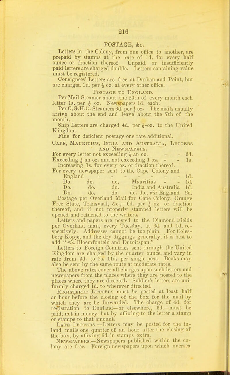 POSTAGE, &c. Letters in the Colony, from one office to another, are prepaid by stamps at the rate of Id. for every half ounce or fraction thereof Unpaid, or insufficiently paid letters are charged double. Letters containing value must be registered. Consignees' Letters are free at Durban and Point, but are charged Id. per ^ oz. at every other office. Postage to England. Per Mail Steamer about the 20th of every month each letter Is. per ^ oz. Newspapers Id. each. Per C.G.H.C. Steamers 6d. per ^ oz. The mails usually arrive about the end and leave about the 7th of the month. Ship Letters are charged 4:d. per J-oz. to the United Kingdom. Fme for deficient postage one rate additional. Cape, Mauritius, India and Australia, Letters AND Newspapers. For every letter not exceeding J an oz. - - 6d. Exceedmg ^ an oz. and not exceeding 1 oz. - - Is. Increasing Is. for every oz. or fraction thereof, For every newspaper sent to the Cape Colony and England ------- Id. Do. do. do. Mauritius - - Id. Do. do, do. India and Australia Id. Do. do. do. do. do., via England 2d. Postage per Overland Mail for Cape Colony, Orange Free State, Transvaal, &c.,—6d. per h oz. or fraction thereof, and if not properlj^ stamped letters will be opened and returned to the writers. Letters and papers are posted to the Diamond Fields per Overland mail, every Tuesday, at 6d. and Id. re- spectively. Addresses cannot be too plain. For Coles- berg Kopje, and the dry diggings generally, it is best to add  vid Bloemfontein and Dutoitspan  Letters to Foreign Countries sent through the United Kingdom are charged by the quarter ounce, and vary in rate from 9d. to '/a. lid. per single post. Books ma}- also be sent bj' the same route at moderate rates. The above rates cover all charges upon such letters and newspapers from the places where they are posted to the places where they are directed. Soldier's letters are uni- formly charged Id. to wherever directed. Eegistjirbd Letters must be posted at least half an hour before the closing of the box for the mail by which they are be forwarded. The charge of 4d. for registration to England—or elsewhere, Gd.—must be paid, not m money, but by affixing to the letter u stamp or stamps to that amount. Late Letters.—Letters may be (lostcd for the in- land mails one quarter of an hour after the closing of the box, by .iffixing fid. in stamps ext ra. Newspapers.—Newspapers published within the co- lonv are free. Foreign newspapers upon wliicli oversea