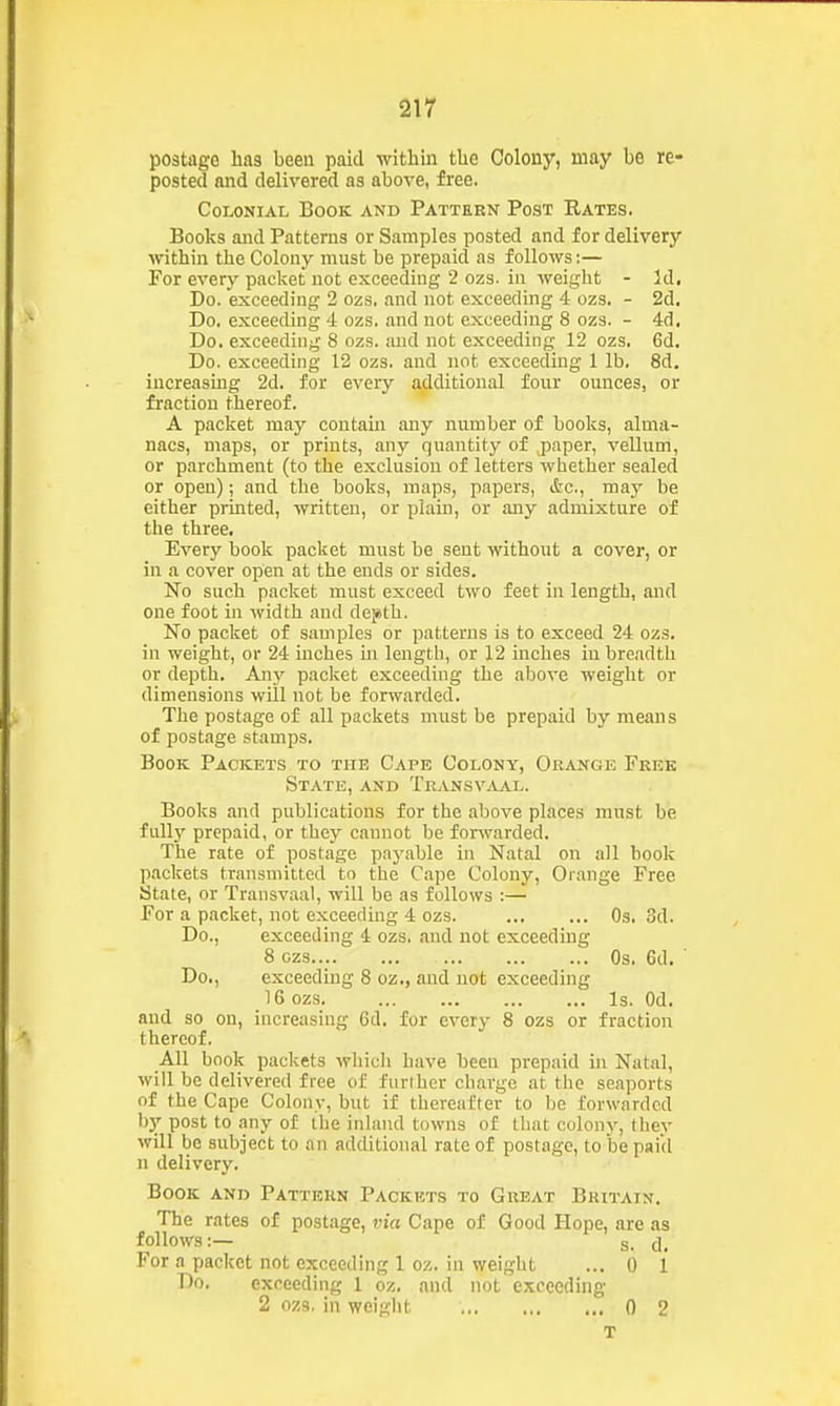 postage haa been paid within the Colony, may be re- posted and delivered as above, free. Colonial Book and Pattern Post Rates. Books and Patterns or Samples posted and for delivery within the Colony must be prepaid as follows:— For every packet not exceeding 2 ozs. in weight - Id, Do. exceeding 2 ozs. and not exceeding 4 ozs. - 2d, Do. exceeding 4 ozs, and not exceeding 8 ozs. - 4d, Do. exceeding 8 ozs. and not exceeding 12 ozs. 6d. Do. exceeding 12 ozs. and not exceeding 1 lb. 8d. increasing 2d. for every additional four ounces, or fraction thereof. A packet may contain any number of books, alma- nacs, maps, or prints, any quantity of paper, vellum, or parchment (to the exclusion of letters whether sealed or open); and the books, maps, papers, &c., may be either printed, written, or plain, or any admixture of the three. Every book packet must be sent without a cover, or in a cover open at the ends or sides. No such packet must exceed two feet in length, and one foot in width and de^tb. No packet of samples or patterns is to exceed 24 ozs. in weight, or 24 inches in lengtli, or 12 inches in breadth or depth. Any packet exceeding the above weight or dimensions will not be forwarded. The postage of all packets must be prepaid by means of postage stamps. Book Packets to the Cape Colony, Orange Free State, and TransvjVal. Books and publications for the above places must be fully prepaid, or they cannot be forwarded. The rate of postage paj'able in Natal on all book packets transmitted to the Cape Colony, Orange Free State, or Transvaal, will be as follows :— For a packet, not exceeding 4 ozs. Os. 3d. Do., exceeding 4 ozs. and not exceeding 8 ozs Os. 6d, ' Do,, exceeding 8 oz., and not exceeding 16 ozs Is. Od, and so on, increasing 6d. for everv 8 ozs or fraction thereof. All book packets whicli have been prepaid in Natal, will be delivered free of further charge at the seaports of the Cape Colony, but if thereafter to he forwarded by post to any of the inland towns of that colony, thev will be subject to an additional rate of postage, to be paid n delivery. Book and Pattern Packets to Great Britain. The rates of postage, via Cape of Good Hope, are as follows:— s. []_ For a packet not exceeding 1 oz. in weight ... 0 1 Do, exceeding 1 oz. and not exceeding 2 ozs. in weight 0 2