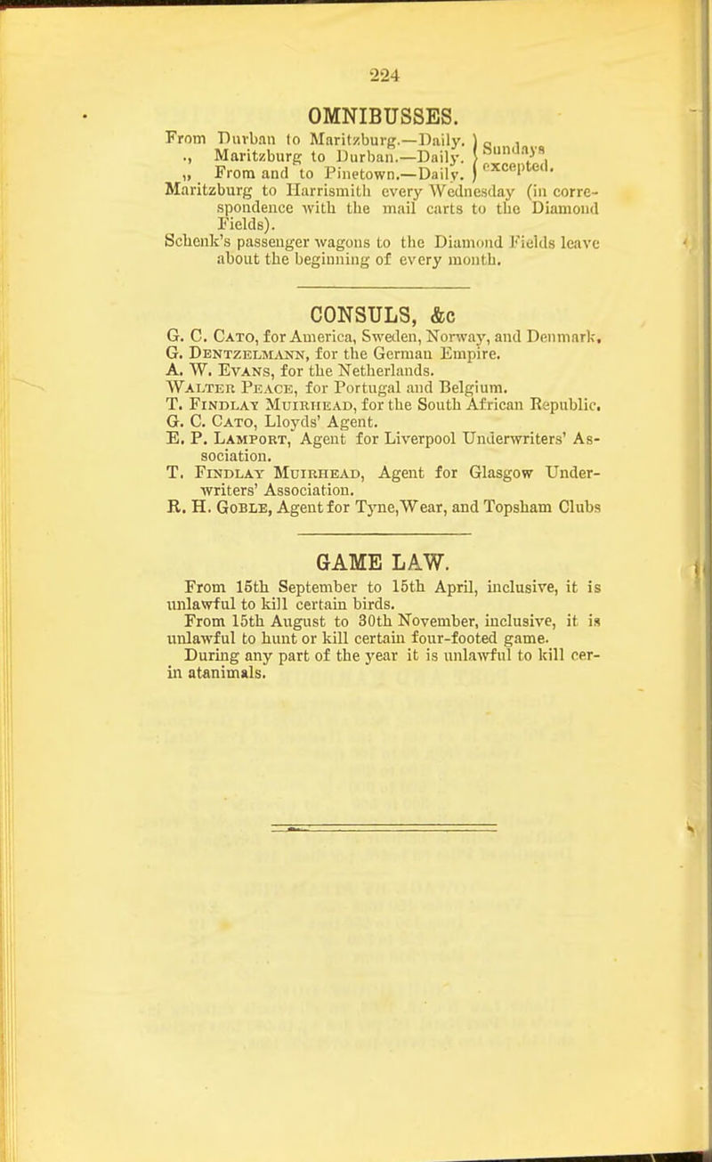 OMNIBUSSES. From Durban lo Maritzburg.—Daily. ) q , ., Maritzburg to Durban.—Daily. } '••'')''' „ From and to Pinetown.-Daily. ) ^cepted. Maritzburg to Ilarrismitli every Wednesday (in corre- spondence with the mail carts to the Diamond Fields). Schcnk's passenger wagons to the Diamond Fields leave about the beginning of every month. CONSULS, &c G. C. Cato, for America, Swalen, Norway, and Denmark, G. Dentzeoovnn, for the German Empire. A. W. Evans, for the Netherlands. Walter Peace, for Portugal and Belgium. T. FiNDLA^E Muirhead, for the South African Eepublic. G. C. Cato, Lloyds' Agent. E. P, Lamport, Agent for Liverpool Underwriters' As- sociation. T. FiNDLAY Muirhead, Agent for Glasgow Under- writers' Association. R. H. GoBLE, Agent for Tyne,Wear, and Topsham Clubs GAME LAW. From 15th September to 15th April, mclusive, it is unlawful to kill certain birds. From 15th August to 30tb November, inclusive, it is unlawful to hunt or kill certain four-footed game. During any part of the j^ear it is unlawful to kill cer- in atanimals.