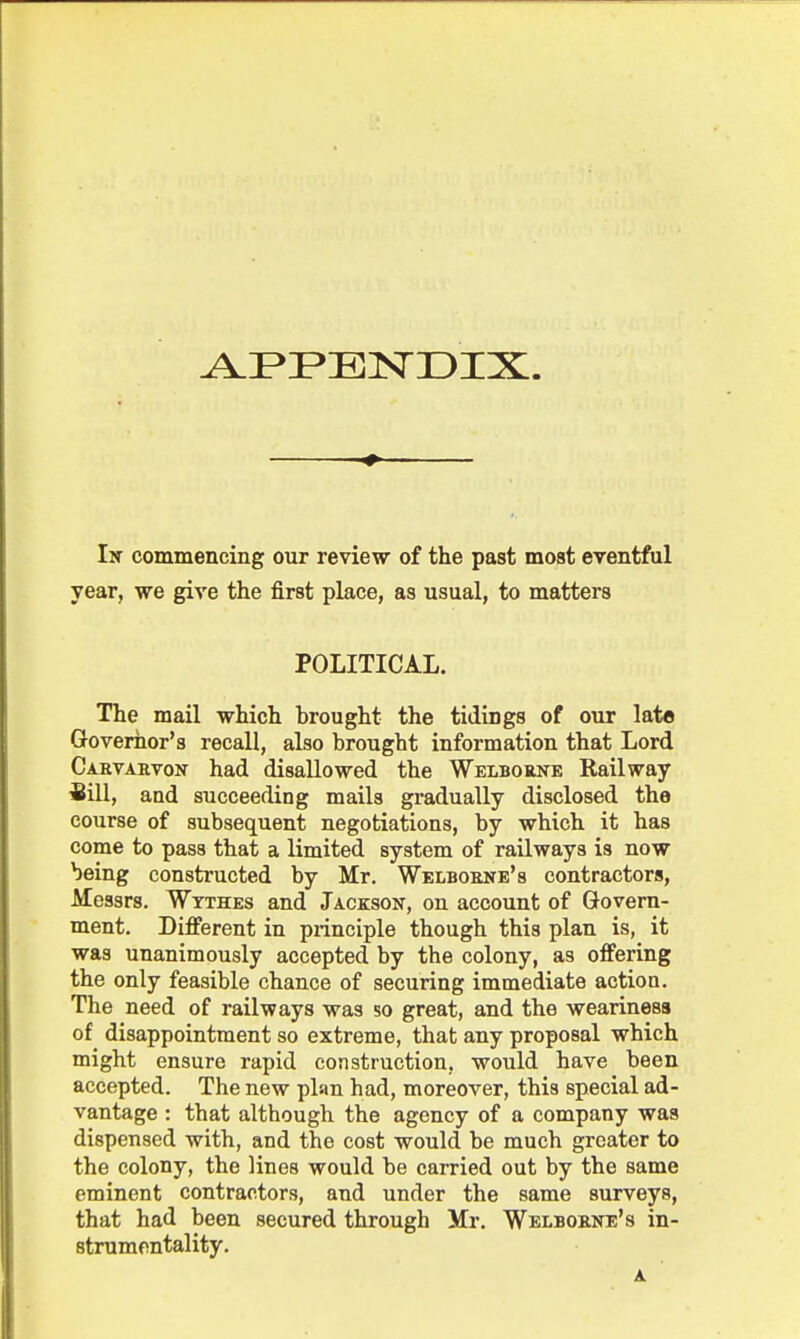 APPENDIX. In commencing our review of the past most eventful year, we give the first place, as usual, to matters POLITICAL. The mail which brought the tidings of our late Governor's recall, also brought information that Lord Carvarvok had disallowed the Welborne Railway ■Bill, and succeeding mails gradually disclosed the course of subsequent negotiations, by which it has come to pass that a limited system of railways is now being constructed by Mr. Welborne's contractors, Messrs. Wtthes and Jackson, on account of Govern- ment. Different in principle though this plan is, it was unanimously accepted by the colony, as offering the only feasible chance of securing immediate action. The need of railways was so great, and the weariness of disappointment so extreme, that any proposal which might ensure rapid construction, would have been accepted. The new plan had, moreover, this special ad- vantage : that although the agency of a company was dispensed with, and the cost would be much greater to the colony, the lines would be carried out by the same eminent contractors, and under the same surveys, that had been secured through Mr. Welboene's in- strumentality.