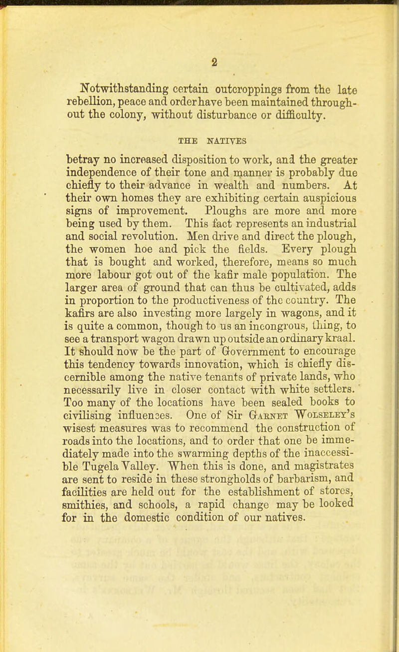 Notwithstanding certain outcroppings from the late rebellion, peace and order have been maintained through- out the colony, without disturbance or difficulty. IHE NATIVES betray no increased disposition to work, and the greater independence of their tone and nianneii' is probably due chiefly to their advance in wealth and numbers. At their own homes they are exhibiting certaiu auspicious signs of improvement. Ploughs are more and more being used by them. This fact represents an industrial and social revolution. Men drive and direct the plough, the women hoe and pick the fields. Every plough that is bought and worked, therefore, means so much more labour got out of the kafir male population. The larger area of ground that can thus be cultivated, adds in proportion to the productiveness of the country. The kafirs are also investing more largely in wagons, and it is quite a common, though to us an incongrous, thing, to see a transport wagon drawn up outside an ordinary kraal. It should now be the part of Government to encourage this tendency towards innovation, which is chiefly dis- cernible among the native tenants of private lands, who necessarily live in closer contact vnth white settlers.' Too many of the locations have been sealed books to civilising influences. One of Sir Gaenet 'Wolselex's wisest measures was to recommend the construction of roads into the locations, and to order that one be imme- diately made into the swarming depths of the inaccessi- ble Tugela YaUey. When this is done, and magistrates are sent to reside in these strongholds of barbarism, and facQities are held out for the establishment of stores, smithies, and schools, a rapid change may be looked for in the domestic condition of our natives.