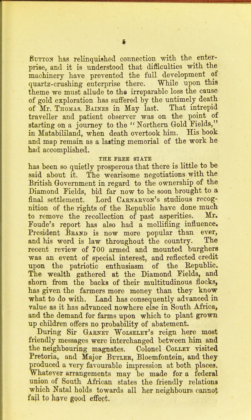 f Button has relinquished connection with the enter- prise, and it is understood that difficulties with the machinery have prevented the full development of quartz-crushing enterprise there. While upon this theme we must allude to tho irreparahle loss the cause of gold exploration has suffered by the untimely death of Mr. Thomas, Batnes in May last. That intrepid traveller and patient observer was on the point of starting on a journey to the  Northern Gold Fields, in Matabililand, when death overtook him. His book and map remain as a lasting memorial of the work he had accomplished. THE PEEE STATE has been so quietly prosperous that there is little to be said about it. The wearisome negotiations with the British Government in regard to the ownership of the Diamond Tields, bid far now to be soon brought to a final settlement. Lord Cabnabvon's studious recog- nition of the rights of the Kepublic have done much to remove the recollection of past asperities. Mr. Foude's report has also had a moUifiing influence. President Brand is now more popular than ever, and his word is law throughout the country. The recent review of 700 armed and mounted burghers was an event of special interest, and reflected credit upon the patriotic enthusiasm of the Republic. The wealth gathered at the Diamond Fields, and shorn from the backs of their multitudinous flocks, has given the farmers more money than they know what to do with. Land has consequently advanced in value as it has advanced nowhere else in South Africa, and the demand for farms upon which to plant grown up children offers no probability of abatement. During Sir Gabnet Wolselet's reign here most friendly messages were interchanged between him and the neighbouring magnates. Colonel Collet visited Pretoria, and Major Butleii, Bloemfontein, and they produced a very favourable impression at both places. Whatever arrangements may be made for a federal union of South African states the friendly relations which Natal holds towards all her neighbours cannot fail to have ggod effect.