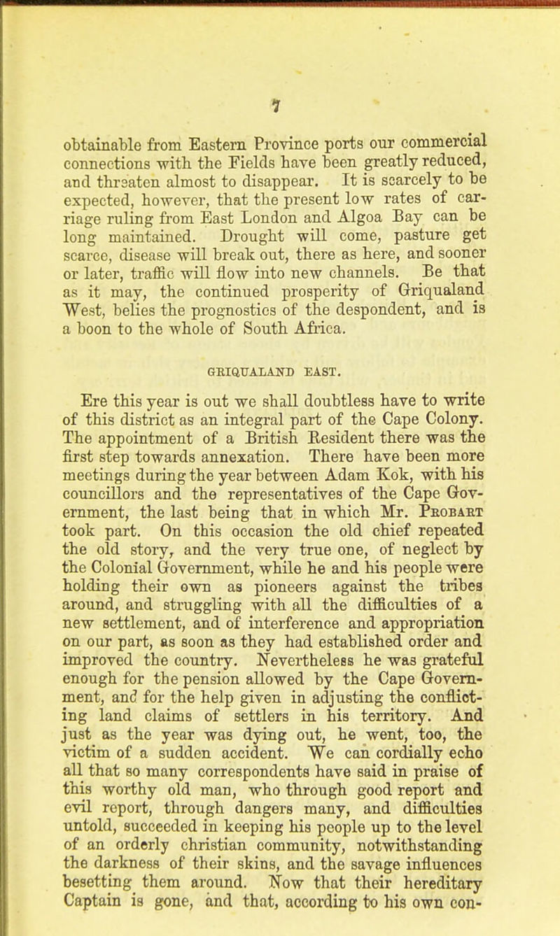 obtainable from Eastern Province ports our commercial connections with the Fields have been greatly reduced, and threaten almost to disappear. It is scarcely to be expected, however, that the present low rates of car- riage ruling from East London and Algoa Bay can be long maintaiaed. Drought will come, pasture get scarce, disease will break out, there as here, and sooner or later, traffic will flow into new channels. Be that as it may, the continued prosperity of Griqualand West, belies the prognostics of the despondent, and is a boon to the whole of South Africa. GEIQUALAND EAST. Ere this year is out we shall doubtless have to write of this district as an integral part of the Cape Colony. The appointment of a British Eesident there was the first step towards annexation. There have been more meetings during the year between Adam Kok, with his councillors and the representatives of the Cape Gov- ernment, the last being that in which Mr. Peobaet took part. On this occasion the old chief repeated the old story, and the very true one, of neglect by the Colonial Grovemment, while he and his people were holding their own as pioneers against the tribes around, and struggling with all the difficulties of a new settlement, and of interference and appropriation on our part, as soon as they had established order and improved the country, Nevertheless he was grateful enough for the pension allowed by the Cape Q-ovem- ment, and for the help given in adjusting the conflict- ing land claims of settlers in his territory. And just as the year was dying out, he went, too, the victim of a sudden accident. We can cordially echo all that so many correspondents have said in praise of this worthy old man, who through good report and evil report, through dangers many, and difficulties untold, succeeded in keeping his people up to the level of an orderly christian community, notwithstanding the darkness of their skins, and the savage influences besetting them around. IS'ow that their hereditary Captain is gone, and that, according to his own con-