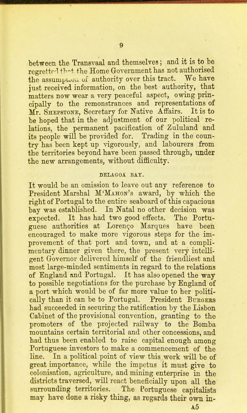 between the Transvaal and themselves; and it ia to be regretto'l ^hi the Home Government has not authorised the assumjjuoii of authority over this tract. We have just received information, on the best authority, that matters now wear a very peaceful aspect, owing prin- cipally to the remonstrances and representations of Mr. Shepstone, Secretary for Native Affairs. It is to be hoped that ia the adjustment of our political re- lations, the permanent pacification of Zululand and its people will be provided for. Trading in the coun- try has been kept up vigorously, and labourers from the territories beyond have been passed through, under the new arrangements, without dij6S.culty. DELAGOA BAY. It would be an omission to leave out any reference to President Marshal M'Mahon's award, by which the right of Portugal to the entire seaboard of this capacious bay was established. In Natal no other decision was expected. It has had two good effects. The Portu- guese authorities at Lorenzo Marques have been encouraged to make more vigorous steps for the im- provement of that port and town, and at a compli- mentary dinner given there, the present very intelli- gent Governor delivered himself of the friendliest and most large-minded sentiments in regard to the relations of England and Portugal. It has also opened the way to possible negotiations for the purchase by England of a port which would be of far more value to her politi- cally than it can be to Portugal. President Bttegeks had succeeded in securing the ratification by the Lisbon Cabinet of the provisional convention, granting to the promoters of the projected railway to the Bomba mountains certain territorial and other concessions, and had thus been enabled to raise capital enough among Portuguese investors to make a commencement of the line. In a political point of view this work wiU be of great importance, while the impetus it must give to colonisation, agriculture, and mining enterprise in the districts traversed, will react beneficially upon all the surrounding territories. The Portuguese capitalists may have done a risky thing, as regards their own in- a5