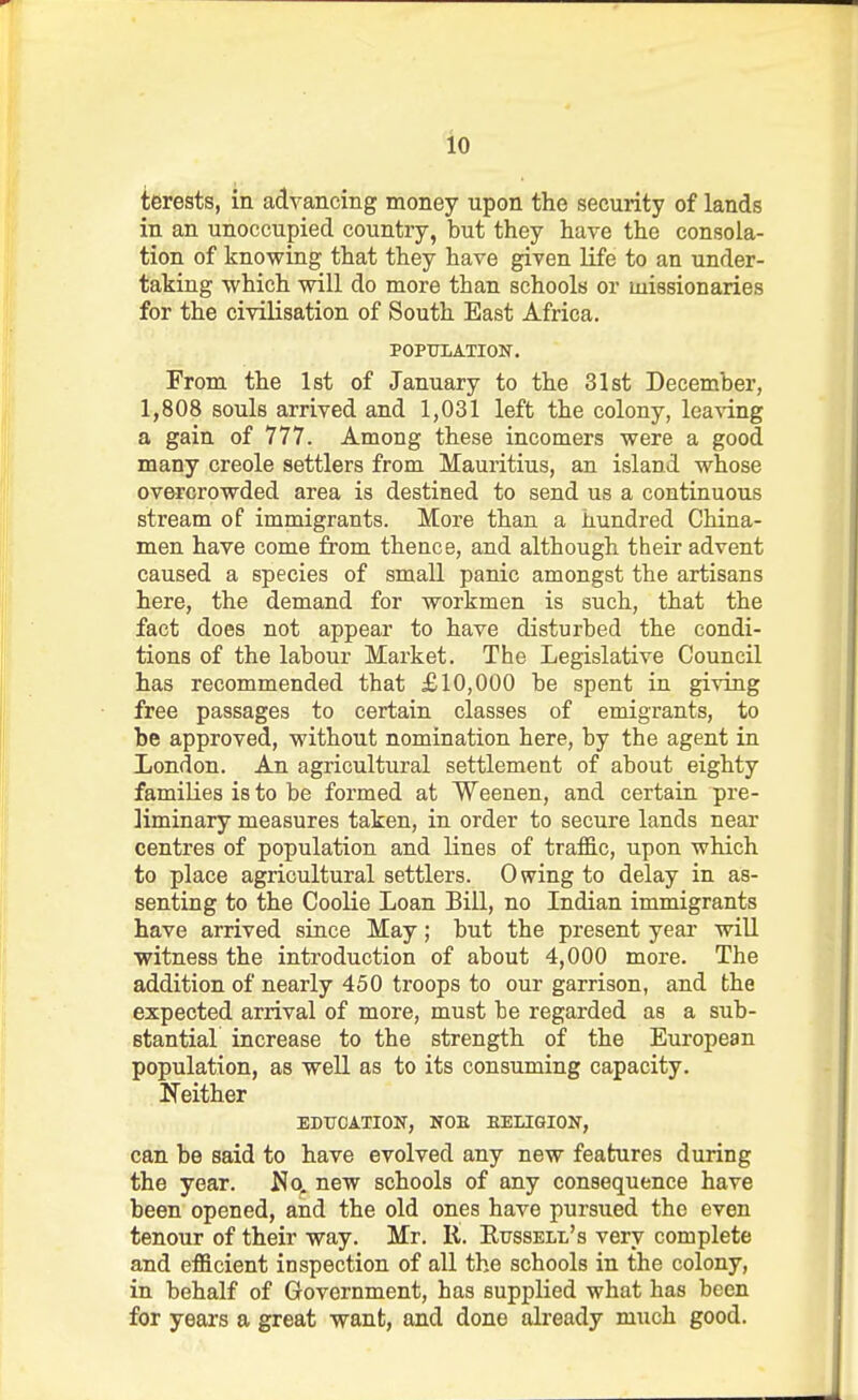 lo terests, in advancing money upon the security of lands in an unoccupied country, but they have the consola- tion of knowing that they have given life to an under- taking which will do more than schools or missionaries for the civilisation of South East Africa. POPTJIATION. From the 1st of January to the 31st December, 1,808 souls arrived and 1,031 left the colony, leaving a gain of 777. Among these incomers were a good many creole settlers from Mauritius, an island whose overcrowded area is destined to send us a continuous stream of immigrants. More than a hundred China- men have come from thence, and although their advent caused a species of small panic amongst the artisans here, the demand for workmen is such, that the fact does not appear to have disturbed the condi- tions of the labour Market. The Legislative Council has recommended that £10,000 be spent in giving free passages to certain classes of emigrants, to be approved, without nomination here, by the agent in London. An agricultural settlement of about eighty families is to be formed at Weenen, and certain pre- liminary measures taken, in order to secure lands near centres of population and lines of traffic, upon which to place agricultural settlers. Owing to delay in as- senting to the Coolie Loan Bill, no Indian immigrants have arrived since May; but the present year wiU witness the introduction of about 4,000 more. The addition of nearly 450 troops to our garrison, and the expected arrival of more, must be regarded as a sub- stantial increase to the strength of the European population, as well as to its consuming capacity. Neither EDUCATION, NOE EELIGION, can be said to have evolved any new features during the year. No. new schools of any consequence have been opened, and the old ones have pursued the even tenour of their way. Mr. R. Russell's very complete and efficient inspection of all the schools in the colony, in behalf of Government, has supplied what has been for years a great want, and done already much good.