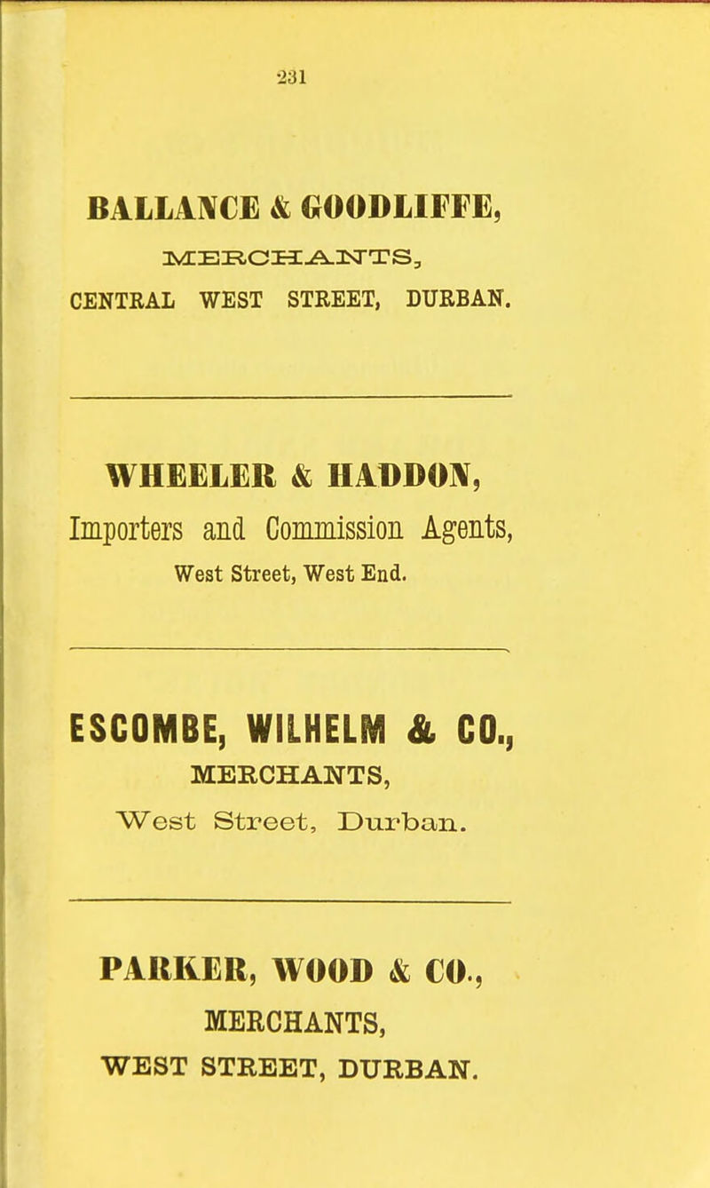 BALLAl^CE & GOODLIFFE, CENTRAL WEST STREET, DURBAN. WHEELER & HADDOIV, Importers and Commission Agents, West street, West End. ESCOMBE, WILHELM & CO., MERCHANTS, West Street, Durban. PARKER, WOOD & CO., MERCHANTS,