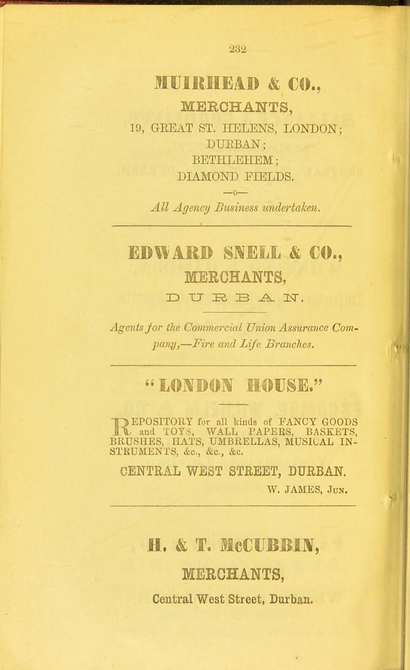 MU111HE4D & CO.. MERCHANTS, 19, GEEAT ST. HELENS, LONDON; BVBBAN; BETHLEHEM; DIMIOND FIELDS. All Agency Business undertaken. EDW ARD mmji & CO., MERCHANTS, ID XJ K B ^ IT. Agents Jor the Commercial Union Assurance Com- pany,—Fire and Life Branches. LOi\DO]* HOUSE.' REPOSITORY for all kinds of FANCY GOODS , and TOYS, WALL PAPERS, BASKETS, BRUSHES, HATS, UMBRELLAS, MUSICAL IN- STRUMENTS, &c., &c., &c. CENTRAL WEST STREET, DURBAN. W. JAMES, JuN. H. & T. McCUBBIJV, MERCHANTS,