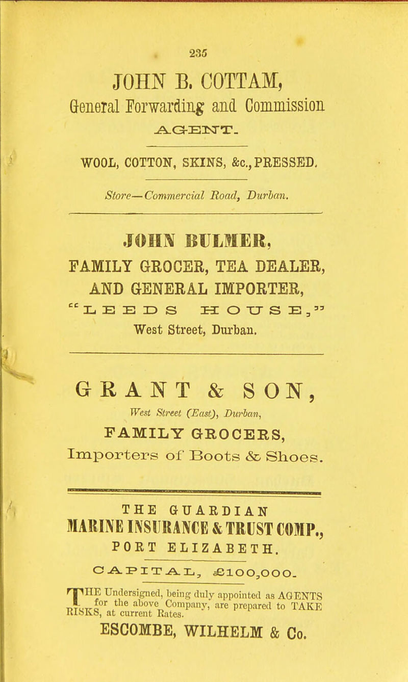 JOH^^ B. COTTAM, General Eorwardmg and Commission WOOL, COTTON, SKINS, &c.,PRESSED- Store—Commercial Road, Durian. JOH]\f BULMER, FAMILY GROCER, TEA DEALER, AND GENERAL IMPORTER, West street, Durban. GRANT & SON, West Street (East), Burian, FAMILY GROCERS, Importers of Boots &d Shoes. THE GUAEDIAN MARINE INSURANCE & TRUST COMP., PORT ELIZABETH. CJ^i'iTAL, £100,000. THE Undersigned, being duly appointed as AGENTS TiTUT^o Company, are prepared to TAKE KlbKS, at current Kates. ESCOMBE, WILHELM & Co.