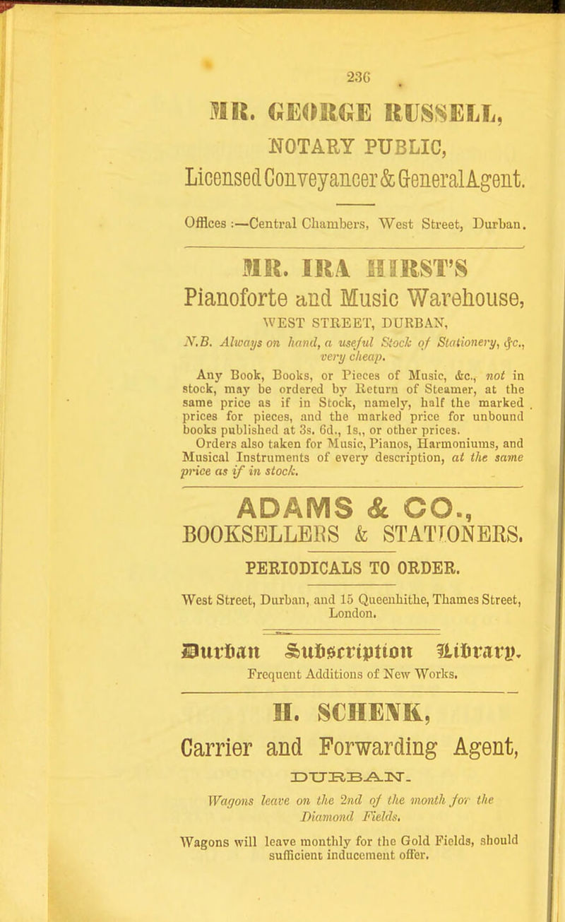 23G mil. (;eoii€}e uussell, NOTARY PUBLIC, Licensed Conveyancer & Greneral Agent. Offices :—Central Chambers, West Street, Durban. MR. IRA HIRST'S Pianoforte and Music Warehouse, WEST STREET, DURBAN, JV.B. Always on hand, a useful Stock of Stationery, ^c, very cheap. Any Book, Books, or Pieces of Music, &c., not in stock, may be ordered by Return of Steamer, at tbe same price as if in Stock, namely, half the marked prices for pieces, and the marked price for unbound books published at 3s, 6d., ls„ or other prices. Orders also taken for Music, Pianos, Harmoniums, and Musical Instruments of every description, at the ja»ne price as if in stoc/c. ADAMS & CO., BOOKSELLERS & STATfONEES. PERIODICALS TO ORDER. West Street, Durban, and 15 Queenhithe, Thames Street, London. Frequent Additions of New Works. H. SCHE]¥R, Carrier and Forwarding Agent, Wagons have on the 2nd 0/ the month Jor the Diamond Fields, Wagons will leave monthly for the Gold Fields, should sufficient inducement oflEbr,