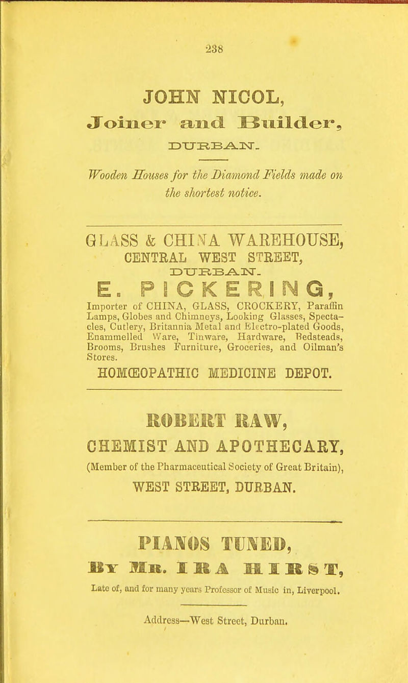 238 JOHN NICOL, Joiner audi Bnild-er, IDXJI?,B-A.3Nr. Wooden Sbtms for the Diamond Fields made on the shortest notice. GLASS & CHI^A WAREHOUSE, CENTRAL WEST STREET, E. PICKERING, Importer of CHINA, GLASS, CROCKERY, Paraffin Lamps, Globes and Chimneys, Looking Glasses, Specta- cles, Cutlery, Britannia Metal and Electro-plated Goods, Enammelled VVare, Tinware, Hardware, Redsteads, Brooms, Brushes Furniture, Groceries, and Oilman's Stores. HOMCEOPATHIC MEDICINE DEPOT. ROBERT RAW, CHEMIST AND APOTHECARY, (Member of the Pharmaceutical Society of Great Britain), WEST STREET, DURBAN. PIAMOS TUIVED, «Y Mil. IMA mift^T, Late of, and for many years Professor of Music in, Liverpool.