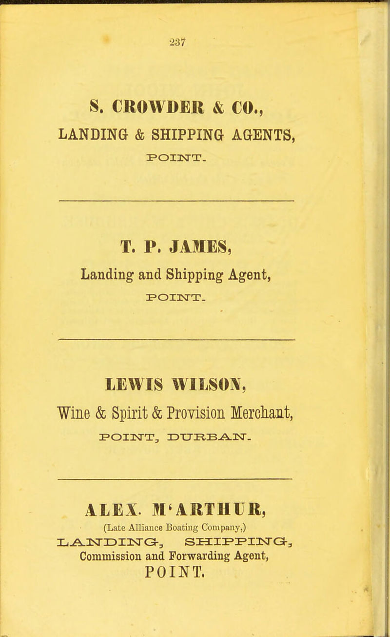 ■231 S. €ROWD£R & CO., LANDING & SHIPPING AGENTS, T. P. JAMES, Landing and Shipping Agent, LEWIS WILSON, Wine & Spirit & Provision Merdiant, I>OI3SrT, 3DXJKB-A.3Sr. I ALEX. M'ARTHIJR, (Late Alliance Boating Company,) , Commission and Forwarding Agent, POINT.