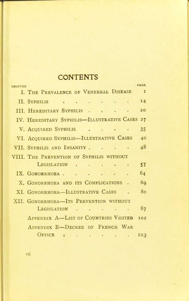 CONTENTS CHAPTER PAGE I. The Prevalence of Venereal Disease i II. Syphilis i4 III. Hereditary Syphilis . ... 20 IV. Hereditary Syphilis—Illustrative Cases 27 V. Acquired Syphilis . . * • 35 VI. Acquired Syphilis—Illustrative Cases 40 VII. Syphilis and Insanity .... 48 VIII. The Prevention of Syphilis without Legislation . . . ;, . 57 IX. Gonorrhoea 64 X. Gonorrhoea and its Complications . 69 XI. Gonorrhoea—Illustrative Cases . 80 XII. Gonorrhoea—Its Prevention without Legislation 87 Appendix A—List of Countries Visited 102 Appendix B—Decree of French War Office s 103