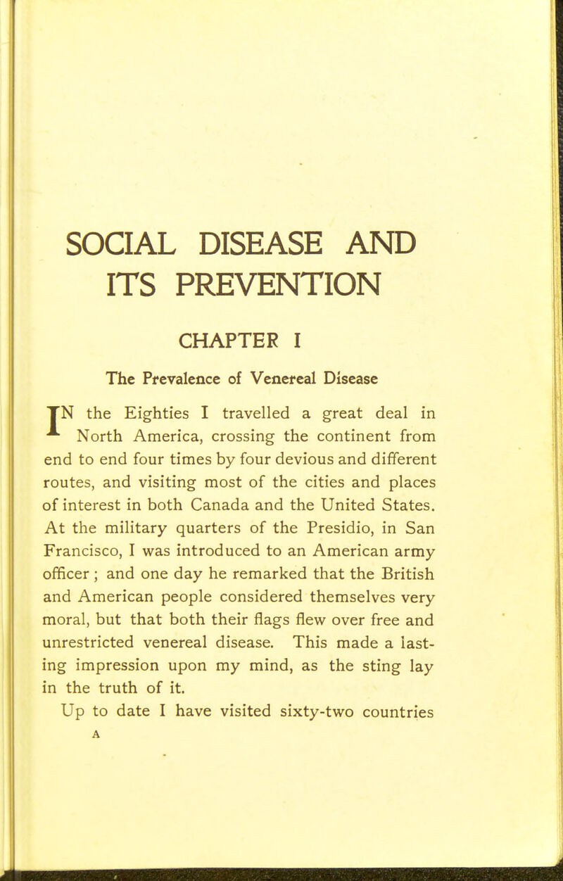 SOCIAL DISEASE AND ITS PREVENTION CHAPTER I The Prevalence of Venereal Disease TN the Eighties I travelled a great deal in North America, crossing the continent from end to end four times by four devious and different routes, and visiting most of the cities and places of interest in both Canada and the United States. At the military quarters of the Presidio, in San Francisco, I was introduced to an American army officer ; and one day he remarked that the British and American people considered themselves very moral, but that both their flags flew over free and unrestricted venereal disease. This made a last- ing impression upon my mind, as the sting lay in the truth of it.