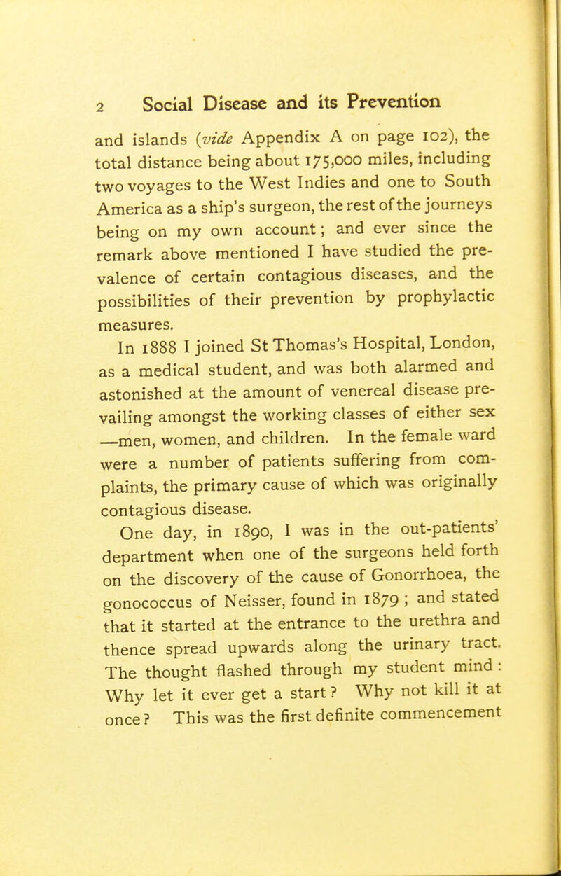 and islands {vide Appendix A on page 102), the total distance being about 175,000 miles, including two voyages to the West Indies and one to South America as a ship's surgeon, the rest of the journeys being on my own account; and ever since the remark above mentioned I have studied the pre- valence of certain contagious diseases, and the possibilities of their prevention by prophylactic measures. In 1888 I joined St Thomas's Hospital, London, as a medical student, and was both alarmed and astonished at the amount of venereal disease pre- vailing amongst the working classes of either sex —men, women, and children. In the female ward were a number of patients suffering from com- plaints, the primary cause of which was originally contagious disease. One day, in 1890, I was in the out-patients' department when one of the surgeons held forth on the discovery of the cause of Gonorrhoea, the gonococcus of Neisser, found in 1879 ; and stated that it started at the entrance to the urethra and thence spread upwards along the urinary tract. The thought flashed through my student mind : Why let it ever get a start ? Why not kill it at once ? This was the first definite commencement