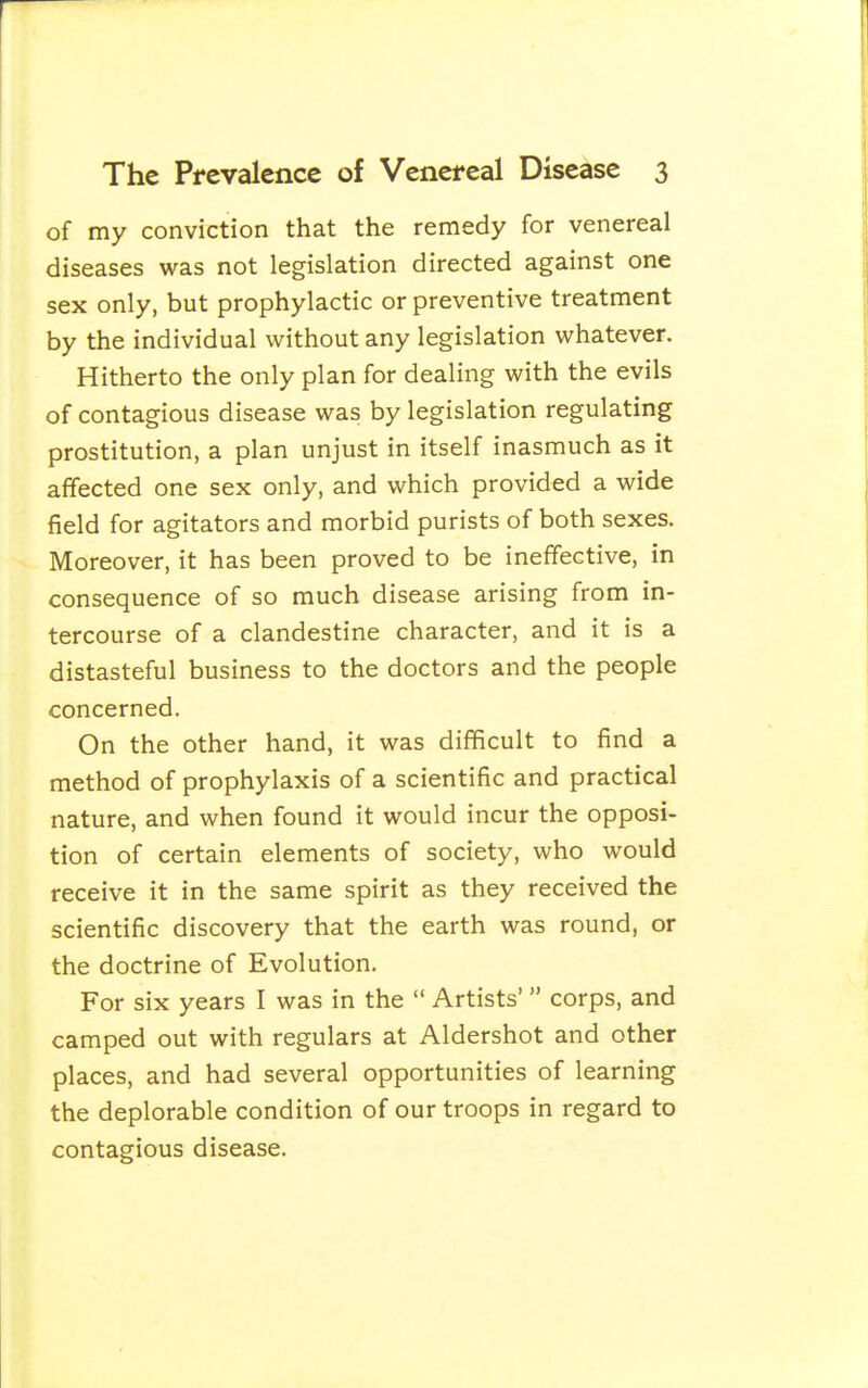 of my conviction that the remedy for venereal diseases was not legislation directed against one sex only, but prophylactic or preventive treatment by the individual without any legislation whatever. Hitherto the only plan for dealing with the evils of contagious disease was by legislation regulating prostitution, a plan unjust in itself inasmuch as it affected one sex only, and which provided a wide field for agitators and morbid purists of both sexes. Moreover, it has been proved to be ineffective, in consequence of so much disease arising from in- tercourse of a clandestine character, and it is a distasteful business to the doctors and the people concerned. On the other hand, it was difficult to find a method of prophylaxis of a scientific and practical nature, and when found it would incur the opposi- tion of certain elements of society, who would receive it in the same spirit as they received the scientific discovery that the earth was round, or the doctrine of Evolution, For six years I was in the  Artists'  corps, and camped out with regulars at Aldershot and other places, and had several opportunities of learning the deplorable condition of our troops in regard to contagious disease.