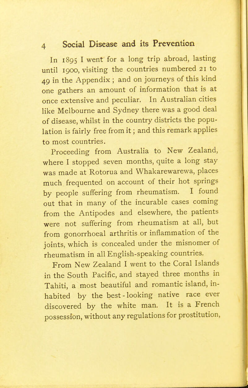 In 1895 I went for a long trip abroad, lasting until 1900, visiting the countries numbered 21 to 49 in the Appendix ; and on journeys of this kind one gathers an amount of information that is at once extensive and peculiar. In Australian cities like Melbourne and Sydney there was a good deal of disease, whilst in the country districts the popu- lation is fairly free from it; and this remark applies to most countries. Proceeding from Australia to New Zealand, where I stopped seven months, quite a long stay was made at Rotorua and Whakarewarewa, places much frequented on account of their hot springs by people suffering from rheumatism. I found out that in many of the incurable cases coming from the Antipodes and elsewhere, the patients were not suffering from rheumatism at all, but from gonorrhoeal arthritis or inflammation of the joints, which is concealed under the misnomer of rheumatism in all English-speaking countries. From New Zealand I went to the Coral Islands in the South Pacific, and stayed three months in Tahiti, a most beautiful and romantic island, in- habited by the best-looking native race ever discovered by the white man. It is a French possession, without any regulations for prostitution.