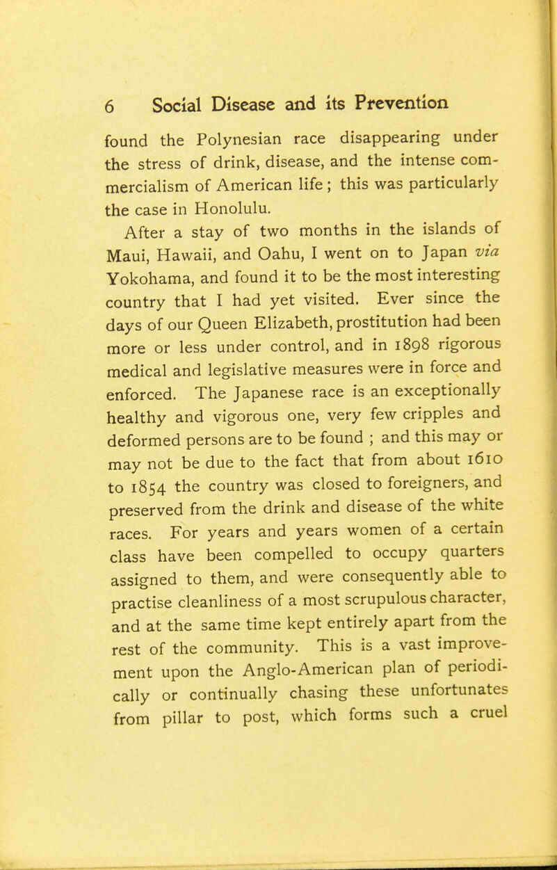 found the Polynesian race disappearing under the stress of drink, disease, and the intense com- mercialism of American life ; this was particularly the case in Honolulu. After a stay of two months in the islands of Maui, Hawaii, and Oahu, I went on to Japan via Yokohama, and found it to be the most interesting country that I had yet visited. Ever since the days of our Queen Elizabeth, prostitution had been more or less under control, and in 1898 rigorous medical and legislative measures were in force and enforced. The Japanese race is an exceptionally healthy and vigorous one, very few cripples and deformed persons are to be found ; and this may or may not be due to the fact that from about 1610 to 1854 the country was closed to foreigners, and preserved from the drink and disease of the white races. For years and years women of a certain class have been compelled to occupy quarters assigned to them, and were consequently able to practise cleanliness of a most scrupulous character, and at the same time kept entirely apart from the rest of the community. This is a vast improve- ment upon the Anglo-American plan of periodi- cally or continually chasing these unfortunates from pillar to post, which forms such a cruel