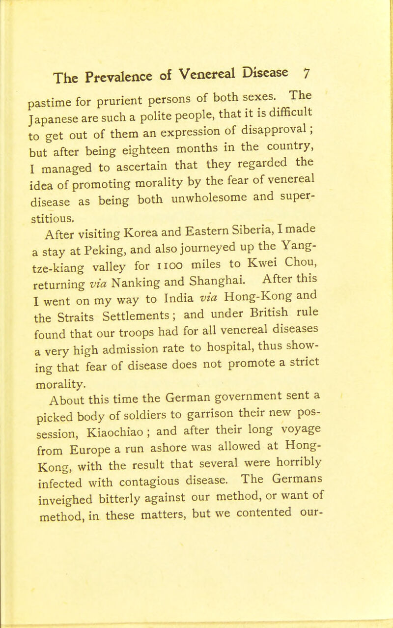 pastime for prurient persons of both sexes. The Japanese are such a polite people, that it is difficult to get out of them an expression of disapproval; but after being eighteen months in the country, I managed to ascertain that they regarded the idea of promoting morality by the fear of venereal disease as being both unwholesome and super- stitious. After visiting Korea and Eastern Siberia, I made a stay at Peking, and also journeyed up the Yang- tze-kiang valley for iioo miles to Kwei Chou, returning via Nanking and Shanghai. After this I went on my way to India via Hong-Kong and the Straits Settlements; and under British rule found that our troops had for all venereal diseases a very high admission rate to hospital, thus show- ing that fear of disease does not promote a strict morality. About this time the German government sent a picked body of soldiers to garrison their new pos- session, Kiaochiao ; and after their long voyage from Europe a run ashore was allowed at Hong- Kong, with the result that several were horribly infected with contagious disease. The Germans inveighed bitterly against our method, or want of method, in these matters, but we contented our-