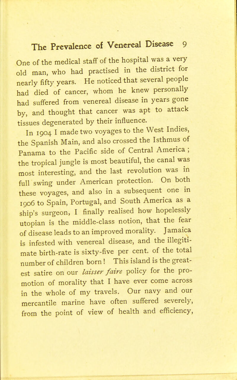 One of the medical staff of the hospital was a very old man. who had practised in the district for nearly fifty years. He noticed that several people had died of cancer, whom he knew personally had suffered from venereal disease in years gone by, and thought that cancer was apt to attack tissues degenerated by their influence. In 1904 I made two voyages to the West Indies, the Spanish Main, and also crossed the Isthmus of Panama to the Pacific side of Central America ; the tropical jungle is most beautiful, the canal was most interesting, and the last revolution was in full swing under American protection. On both these voyages, and also in a subsequent one in 1906 to Spain, Portugal, and South America as a ship's surgeon, I finally realised how hopelessly Utopian is the middle-class notion, that the fear of disease leads to an improved morality. Jamaica is infested with venereal disease, and the illegiti- mate birth-rate is sixty-five per cent, of the total number of children born! This island is the great- est satire on our laisser faire policy for the pro- motion of morality that I have ever come across in the whole of my travels. Our navy and our mercantile marine have often suffered severely, from the point of view of health and efficiency,