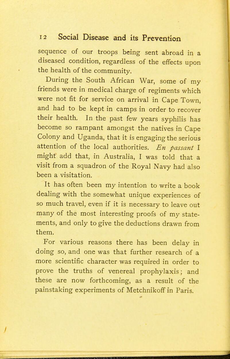 sequence of our troops being sent abroad in a diseased condition, regardless of the effects upon the health of the community. During the South African War, some of my friends were in medical charge of regiments which were not fit for service on arrival in Cape Town, and had to be kept in camps in order to recover their health. In the past few years syphilis has become so rampant amongst the natives in Cape Colony and Uganda, that it is engaging the serious attention of the local authorities. En passant I might add that, in Australia, I was told that a visit from a squadron of the Royal Navy had also been a visitation. It has often been my intention to write a book dealing with the somewhat unique experiences of so much travel, even if it is necessary to leave out many of the most interesting proofs of my state- ments, and only to give the deductions drawn from them. For various reasons there has been delay in doing so, and one was that further research of a more scientific character was required in order to prove the truths of venereal prophylaxis; and these are now forthcoming, as a result of the painstaking experiments of Metchnikoff in Paris.