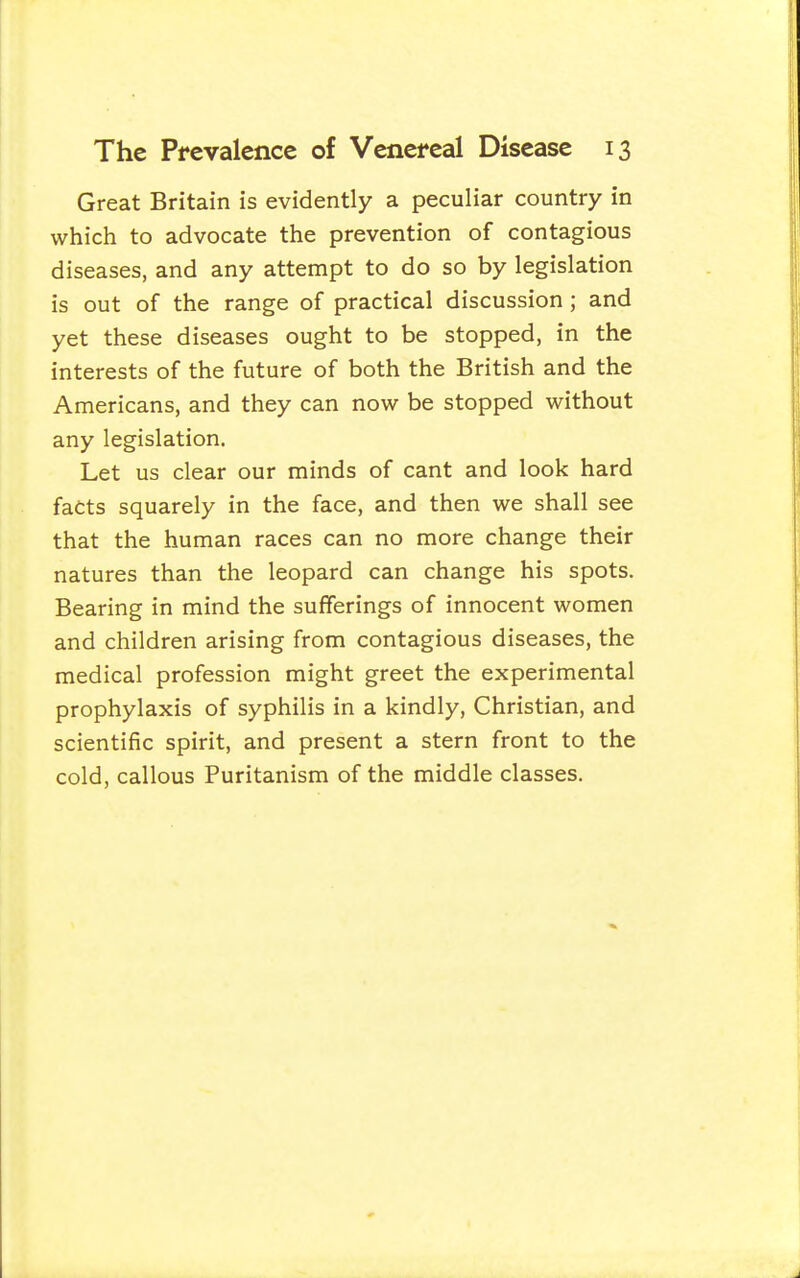 Great Britain is evidently a peculiar country in which to advocate the prevention of contagious diseases, and any attempt to do so by legislation is out of the range of practical discussion ; and yet these diseases ought to be stopped, in the interests of the future of both the British and the Americans, and they can now be stopped without any legislation. Let us clear our minds of cant and look hard facts squarely in the face, and then we shall see that the human races can no more change their natures than the leopard can change his spots. Bearing in mind the sufferings of innocent women and children arising from contagious diseases, the medical profession might greet the experimental prophylaxis of syphilis in a kindly, Christian, and scientific spirit, and present a stern front to the cold, callous Puritanism of the middle classes.