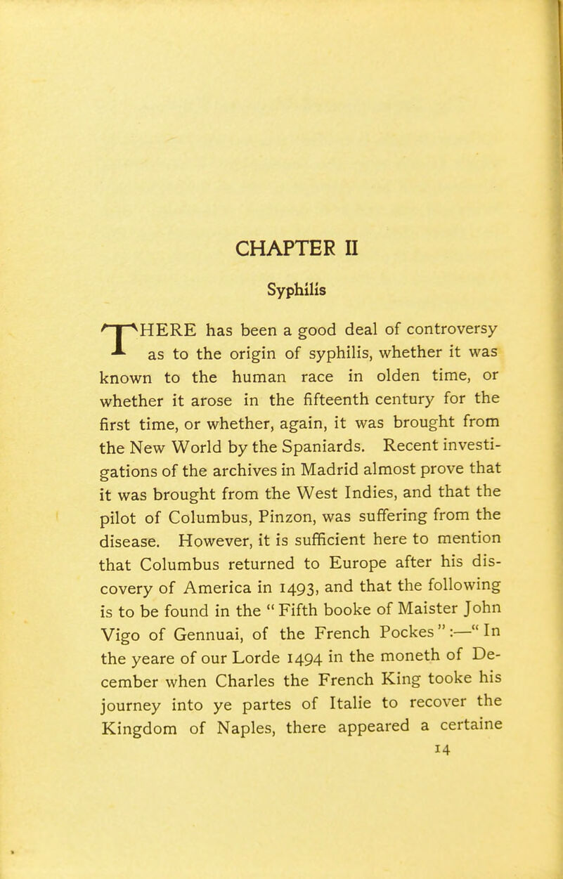 Syphilis THERE has been a good deal of controversy as to the origin of syphilis, whether it was known to the human race in olden time, or whether it arose in the fifteenth century for the first time, or whether, again, it was brought from the New World by the Spaniards. Recent investi- gations of the archives in Madrid almost prove that it was brought from the West Indies, and that the pilot of Columbus, Pinzon, was suffering from the disease. However, it is sufficient here to mention that Columbus returned to Europe after his dis- covery of America in 1493, and that the following is to be found in the  Fifth booke of Maister John Vigo of Gennuai, of the French Pockes  :— In the yeare of our Lorde 1494 in the moneth of De- cember when Charles the French King tooke his journey into ye partes of Italie to recover the Kingdom of Naples, there appeared a certaine