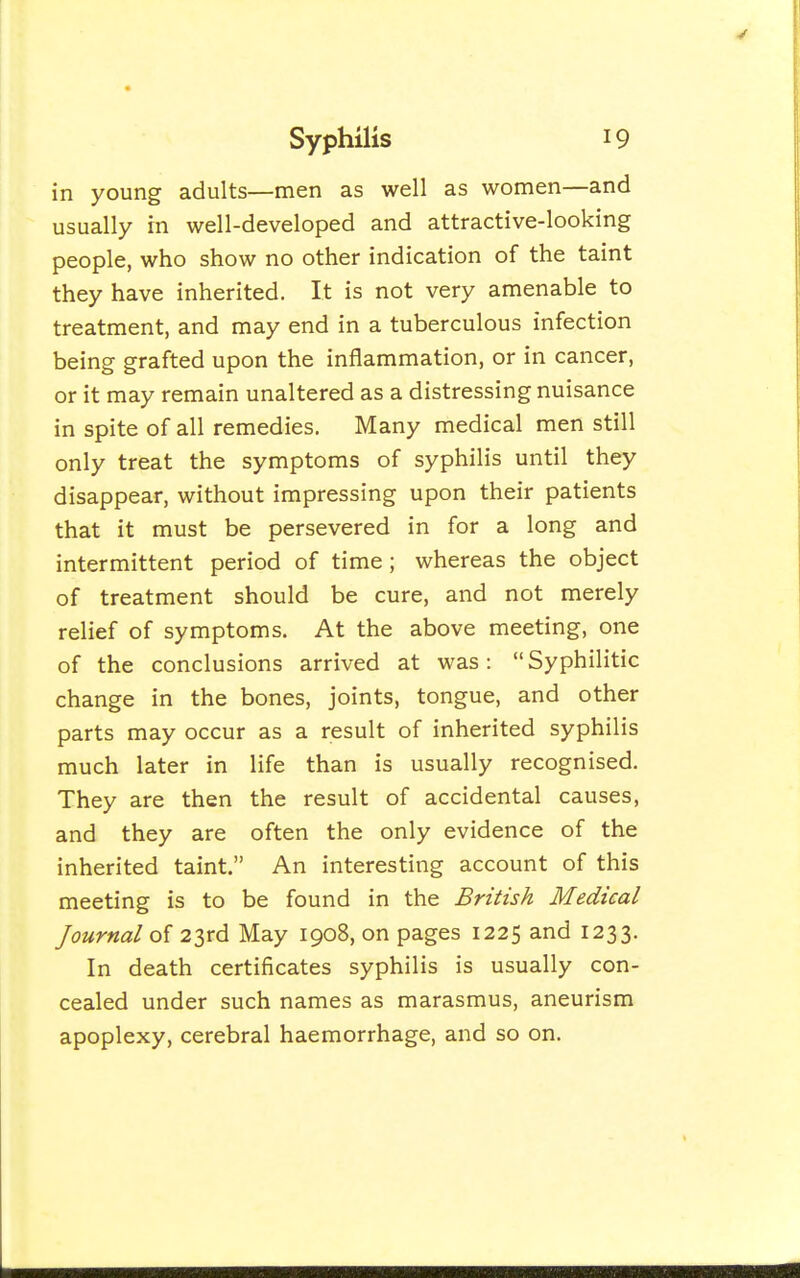 in young adults—men as well as women—and usually in well-developed and attractive-looking people, who show no other indication of the taint they have inherited. It is not very amenable to treatment, and may end in a tuberculous infection being grafted upon the inflammation, or in cancer, or it may remain unaltered as a distressing nuisance in spite of all remedies. Many medical men still only treat the symptoms of syphilis until they disappear, without impressing upon their patients that it must be persevered in for a long and intermittent period of time; whereas the object of treatment should be cure, and not merely relief of symptoms. At the above meeting, one of the conclusions arrived at was: Syphilitic change in the bones, joints, tongue, and other parts may occur as a result of inherited syphilis much later in life than is usually recognised. They are then the result of accidental causes, and they are often the only evidence of the inherited taint. An interesting account of this meeting is to be found in the British Medical Journal of 23rd May 1908, on pages 1225 and 1233. In death certificates syphilis is usually con- cealed under such names as marasmus, aneurism apoplexy, cerebral haemorrhage, and so on.