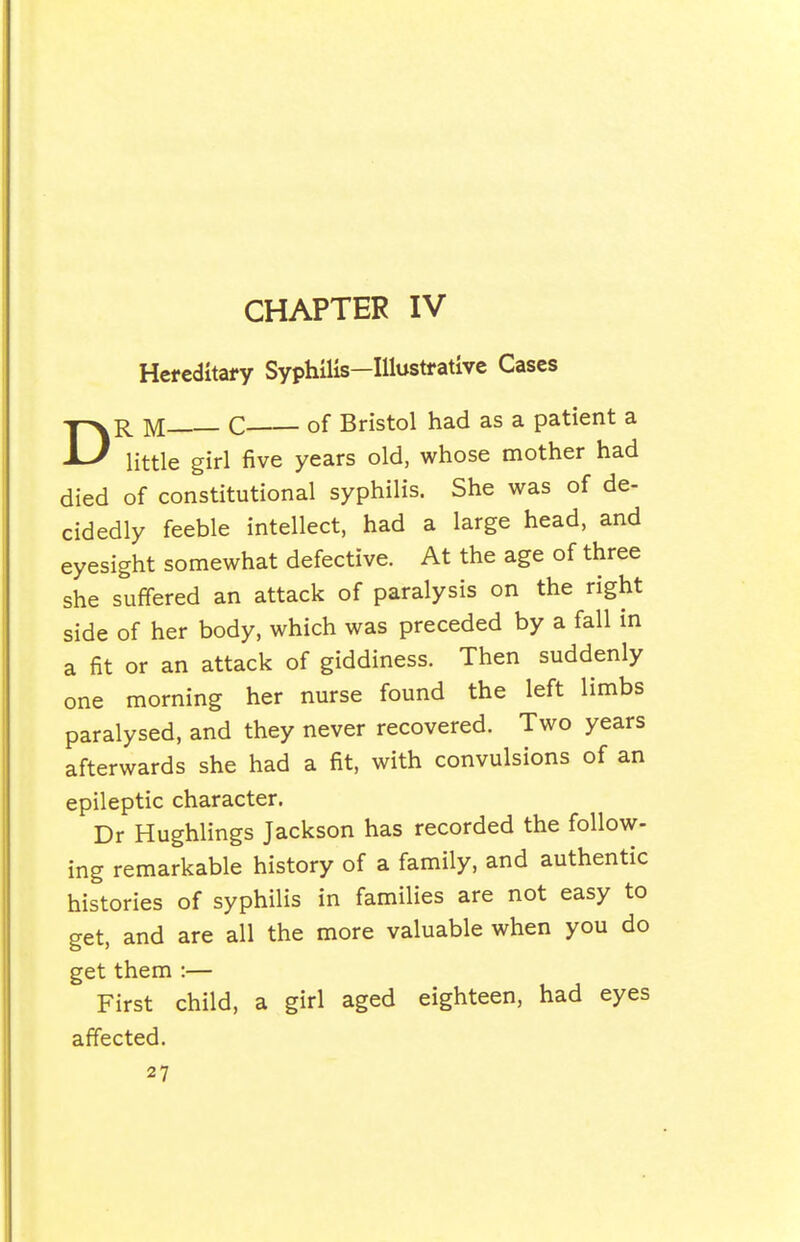 CHAPTER IV D Hefeditai-y Syphilis—Illustrative Cases R M C of Bristol had as a patient a little girl five years old, whose mother had died of constitutional syphilis. She was of de- cidedly feeble intellect, had a large head, and eyesight somewhat defective. At the age of three she suffered an attack of paralysis on the right side of her body, which was preceded by a fall in a fit or an attack of giddiness. Then suddenly one morning her nurse found the left limbs paralysed, and they never recovered. Two years afterwards she had a fit, with convulsions of an epileptic character. Dr Hughlings Jackson has recorded the follow- ing remarkable history of a family, and authentic histories of syphilis in families are not easy to get, and are all the more valuable when you do get them :— First child, a girl aged eighteen, had eyes affected.