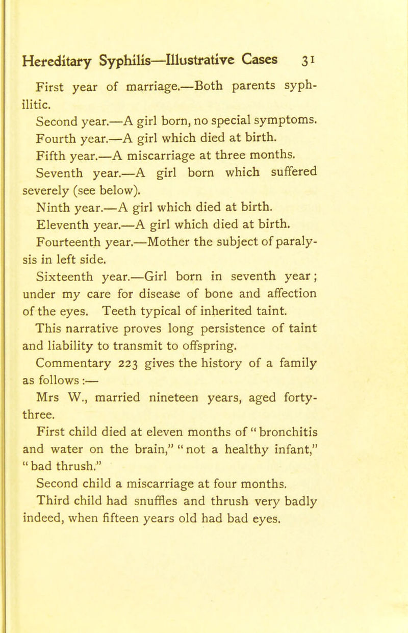 First year of marriage.—Both parents syph- ilitic. Second year.—A girl born, no special symptoms. Fourth year.—A girl which died at birth. Fifth year.—A miscarriage at three months. Seventh year.—A girl born which suffered severely (see below). Ninth year.—A girl which died at birth. Eleventh year.—A girl which died at birth. Fourteenth year.—Mother the subject of paraly- sis in left side. Sixteenth year.—Girl born in seventh year; under my care for disease of bone and affection of the eyes. Teeth typical of inherited taint. This narrative proves long persistence of taint and liability to transmit to offspring. Commentary 223 gives the history of a family as follows:— Mrs W., married nineteen years, aged forty- three. First child died at eleven months of  bronchitis and water on the brain,  not a healthy infant,  bad thrush. Second child a miscarriage at four months. Third child had snuffles and thrush very badly indeed, when fifteen years old had bad eyes.