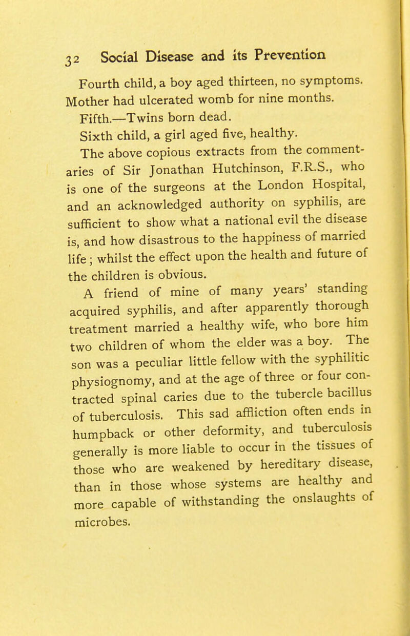 Fourth child, a boy aged thirteen, no symptoms. Mother had ulcerated womb for nine months. Fifth.—Twins born dead. Sixth child, a girl aged five, healthy. The above copious extracts from the comment- aries of Sir Jonathan Hutchinson, F.R.S., who is one of the surgeons at the London Hospital, and an acknowledged authority on syphilis, are sufficient to show what a national evil the disease is, and how disastrous to the happiness of married life; whilst the effect upon the health and future of the children is obvious. A friend of mine of many years' standing acquired syphilis, and after apparently thorough treatment married a healthy wife, who bore him two children of whom the elder was a boy. The son was a peculiar little fellow with the syphilitic physiognomy, and at the age of three or four con- tracted spinal caries due to the tubercle bacillus of tuberculosis. This sad affliction often ends in humpback or other deformity, and tuberculosis generally is more liable to occur in the tissues of those who are weakened by hereditary disease, than in those whose systems are healthy and more capable of withstanding the onslaughts of microbes.