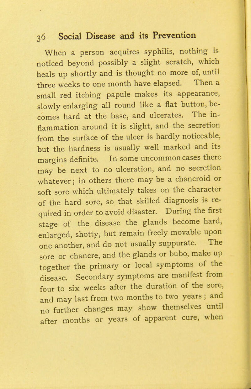 When a person acquires syphilis, nothing is noticed beyond possibly a slight scratch, which heals up shortly and is thought no more of, until three weeks to one month have elapsed. Then a small red itching papule makes its appearance, slowly enlarging all round like a flat button, be- comes hard at the base, and ulcerates. The in- flammation around it is slight, and the secretion from the surface of the ulcer is hardly noticeable, but the hardness is usually well marked and its margins definite. In some uncommon cases there may be next to no ulceration, and no secretion whatever; in others there may be a chancroid or soft sore which ultimately takes on the character of the hard sore, so that skilled diagnosis is re- quired in order to avoid disaster. During the first stage of the disease the glands become hard, enlarged, shotty, but remain freely movable upon one another, and do not usually suppurate. The sore or chancre, and the glands or bubo, make up together the primary or local symptoms of the disease. Secondary symptoms are manifest from four to six weeks after the duration of the sore, and may last from two months to two years ; and no further changes may show themselves until after months or years of apparent cure, when