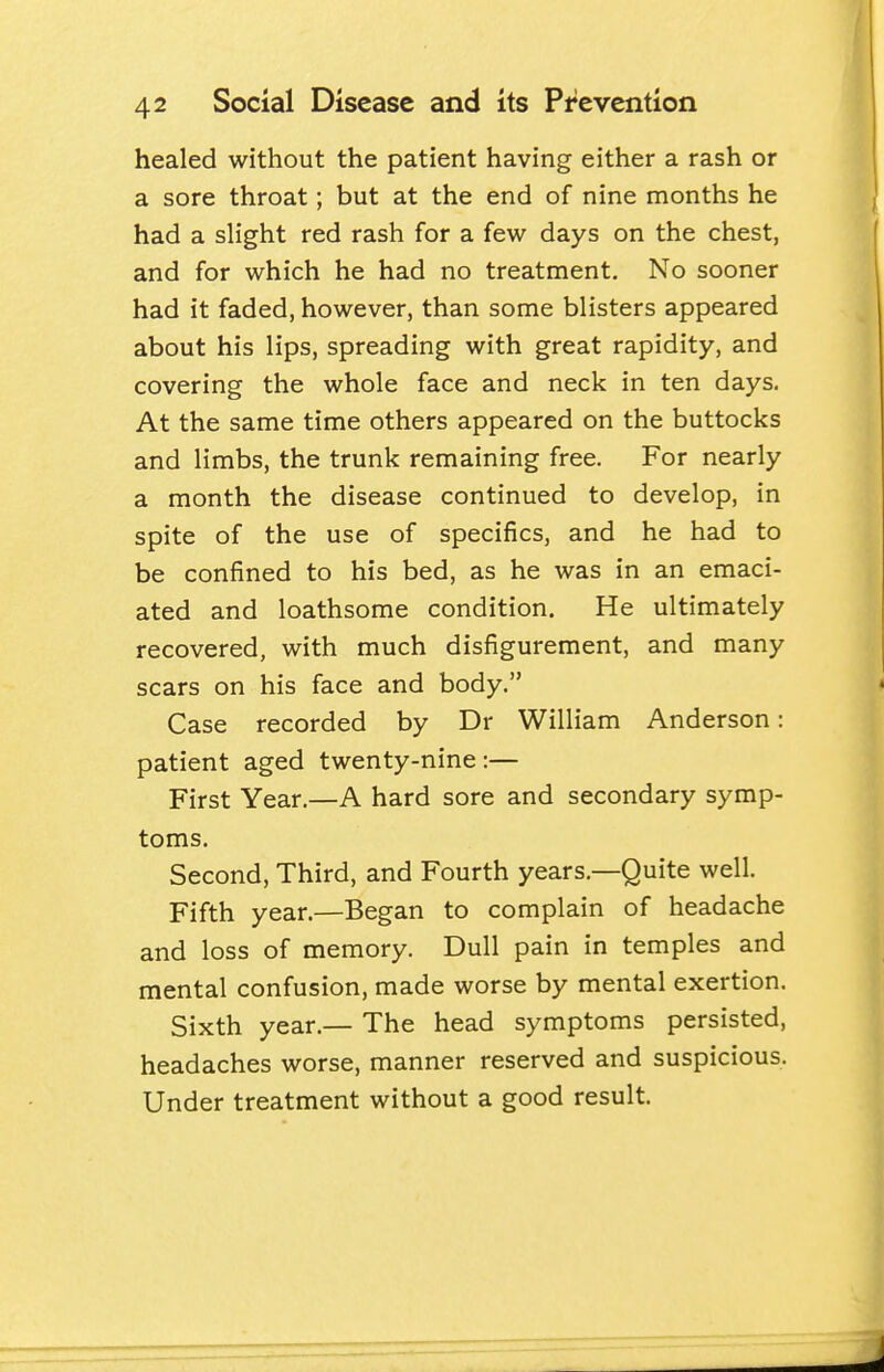 healed without the patient having either a rash or a sore throat; but at the end of nine months he had a slight red rash for a few days on the chest, and for which he had no treatment. No sooner had it faded, however, than some blisters appeared about his lips, spreading with great rapidity, and covering the whole face and neck in ten days. At the same time others appeared on the buttocks and limbs, the trunk remaining free. For nearly a month the disease continued to develop, in spite of the use of specifics, and he had to be confined to his bed, as he was in an emaci- ated and loathsome condition. He ultimately recovered, with much disfigurement, and many scars on his face and body. Case recorded by Dr William Anderson: patient aged twenty-nine :— First Year.—A hard sore and secondary symp- toms. Second, Third, and Fourth years.—Quite well. Fifth year.—Began to complain of headache and loss of memory. Dull pain in temples and mental confusion, made worse by mental exertion. Sixth year.— The head symptoms persisted, headaches worse, manner reserved and suspicious. Under treatment without a good result.