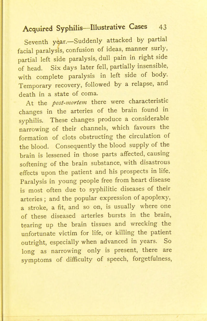 Seventh year.—Suddenly attacked by partial facial paralysis, confusion of ideas, manner surly, partial left side paralysis, dull pain in right side of head. Six days later fell, partially insensible, with complete paralysis in left side of body. Temporary recovery, followed by a relapse, and death in a state of coma. At the post-mortem there were characteristic changes in the arteries of the brain found in syphilis. These changes produce a considerable narrowing of their channels, which favours the formation of clots obstructing the circulation of the blood. Consequently the blood supply of the brain is lessened in those parts affected, causing softening of the brain substance, with disastrous effects upon the patient and his prospects in life. Paralysis in young people free from heart disease is most often due to syphilitic diseases of their arteries ; and the popular expression of apoplexy, a stroke, a fit, and so on, is usually where one of these diseased arteries bursts in the brain, tearing up the brain tissues and wrecking the unfortunate victim for life, or killing the patient outright, especially when advanced in years. So long as narrowing only is present, there are symptoms of difficulty of speech, forgetfulness,