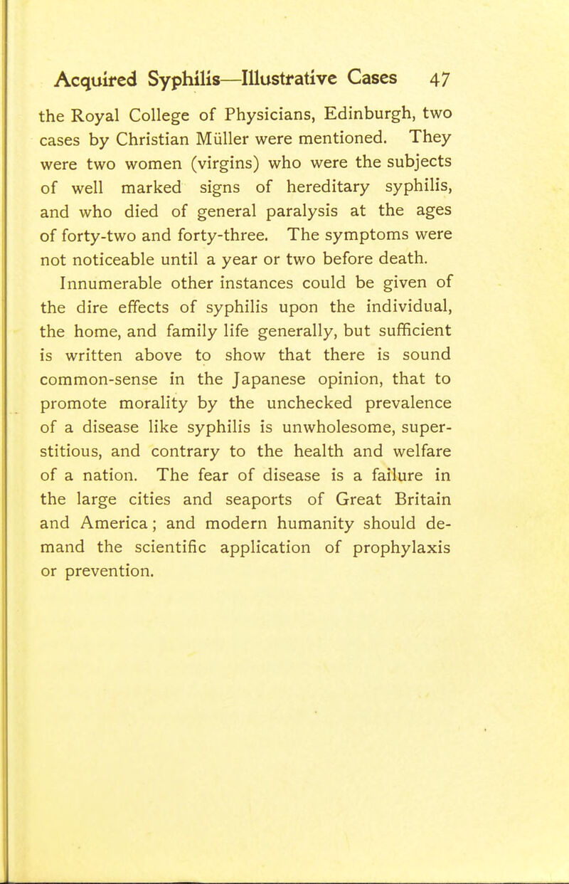 the Royal College of Physicians, Edinburgh, two cases by Christian Miiller were mentioned. They were two women (virgins) who were the subjects of well marked signs of hereditary syphilis, and who died of general paralysis at the ages of forty-two and forty-three. The symptoms were not noticeable until a year or two before death. Innumerable other instances could be given of the dire effects of syphilis upon the individual, the home, and family life generally, but sufficient is written above to show that there is sound common-sense in the Japanese opinion, that to promote morality by the unchecked prevalence of a disease like syphilis is unwholesome, super- stitious, and contrary to the health and welfare of a nation. The fear of disease is a failure in the large cities and seaports of Great Britain and America; and modern humanity should de- mand the scientific application of prophylaxis or prevention.