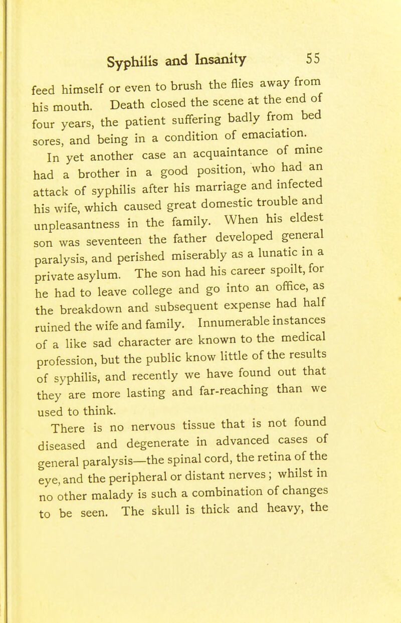 feed himself or even to brush the flies away from his mouth. Death closed the scene at the end of four years, the patient suffering badly from bed sores, and being in a condition of emaciation. In yet another case an acquaintance of mine had a brother in a good position, who had an attack of syphilis after his marriage and infected his wife, which caused great domestic trouble and unpleasantness in the family. When his eldest son was seventeen the father developed general paralysis, and perished miserably as a lunatic in a private asylum. The son had his career spoilt, for he had to leave college and go into an office, as the breakdown and subsequent expense had half ruined the wife and family. Innumerable instances of a like sad character are known to the medical profession, but the public know little of the results of syphilis, and recently we have found out that they are more lasting and far-reaching than we used to think. There is no nervous tissue that is not found diseased and degenerate in advanced cases of general paralysis—the spinal cord, the retina of the eye, and the peripheral or distant nerves; whilst in no other malady is such a combination of changes to be seen. The skull is thick and heavy, the